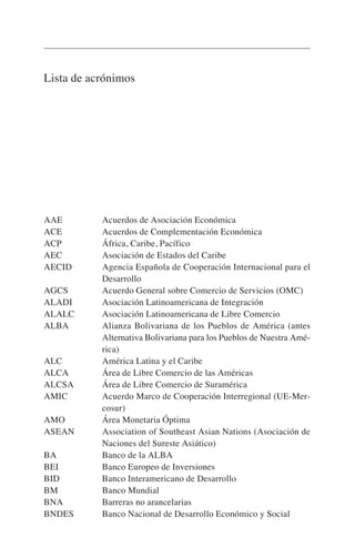 Lista de acrónimos
AAE Acuerdos de Asociación Económica
ACE Acuerdos de Complementación Económica
ACP África, Caribe, Pacífico
AEC Asociación de Estados del Caribe
AECID Agencia Española de Cooperación Internacional para el
Desarrollo
AGCS Acuerdo General sobre Comercio de Servicios (OMC)
ALADI Asociación Latinoamericana de Integración
ALALC Asociación Latinoamericana de Libre Comercio
ALBA Alianza Bolivariana de los Pueblos de América (antes
Alternativa Bolivariana para los Pueblos de Nuestra Amé-
rica)
ALC América Latina y el Caribe
ALCA Área de Libre Comercio de las Américas
ALCSA Área de Libre Comercio de Suramérica
AMIC Acuerdo Marco de Cooperación Interregional (UE-Mer-
cosur)
AMO Área Monetaria Óptima
ASEAN Association of Southeast Asian Nations (Asociación de
Naciones del Sureste Asiático)
BA Banco de la ALBA
BEI Banco Europeo de Inversiones
BID Banco Interamericano de Desarrollo
BM Banco Mundial
BNA Barreras no arancelarias
BNDES Banco Nacional de Desarrollo Económico y Social
 