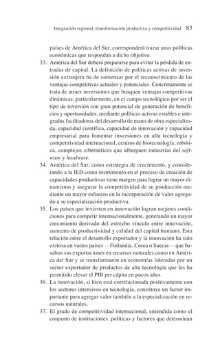 países de América del Sur, corresponderá trazar unas políticas
económicas que respondan a dicho objetivo.
33. América del Sur deberá prepararse para evitar la pérdida de en-
tradas de capital. La definición de políticas activas de inver-
sión extranjera ha de comenzar por el reconocimiento de las
ventajas competitivas actuales y potenciales. Concretamente se
trata de atraer inversiones que busquen ventajas competitivas
dinámicas, particularmente, en el campo tecnológico por ser el
tipo de inversión con gran potencial de generación de benefi-
cios y oportunidades, mediante políticas activas estables e inte-
gradas facilitadoras del desarrollo de mano de obra especializa-
da, capacidad científica, capacidad de innovación y capacidad
empresarial para fomentar inversiones en alta tecnología y
competitividad internacional, centros de biotecnología, robóti-
ca, complejos cibernéticos que alberguen industrias del soft-
ware y hardware.
34. América del Sur, como estrategia de crecimiento, y conside-
rando a la IED como instrumento en el proceso de creación de
capacidades productivas tiene margen para lograr un mayor di-
namismo y asegurar la competitividad de su producción me-
diante un mayor esfuerzo en la incorporación de valor agrega-
do a su especialización productiva.
35. Los países que invierten en innovación logran mejores condi-
ciones para competir internacionalmente, generando un mayor
crecimiento derivado del estrecho vínculo entre innovación,
aumento de productividad y calidad del capital humano. Esta
relación entre el desarrollo exportador y la innovación ha sido
exitosa en varios países —Finlandia, Corea o Suecia— que ba-
saban sus exportaciones en recursos naturales como en Améri-
ca del Sur y se transformaron en economías lideradas por un
sector exportador de productos de alta tecnología que les ha
permitido elevar el PIB per cápita en pocos años.
36. La innovación, si bien está correlacionada positivamente con
los sectores intensivos en tecnología, constituye un factor im-
portante para agregar valor también a la especialización en re-
cursos naturales.
37. El grado de competitividad internacional, entendida como el
conjunto de instituciones, políticas y factores que determinan
Integración regional, transformación productiva y competitividad 83
 