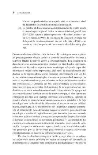 el nivel de productividad de un país, está relacionado al nivel
de desarrollo sostenible de un país o una región.
38. Es notable el diferencial de competitividad de la región con la
economía que, según el índice de competitividad global para
2007-2008, ocupa la primera posición —Estados Unidos— en-
tre 131 países. El 90% de los países de la región se ubica por
debajo de la mediana mientras que un solo país —Chile— se
mantiene entre los países del cuarto más alto del ranking glo-
bal.
Como conclusiones finales, cabe destacar: 1) las integraciones regiona-
les pueden generar efectos positivos como la creación de inversiones y
también efectos negativos como la deslocalización. Esta dinámica ha
dado lugar a los encadenamientos productivos distribuidos internacio-
nalmente con lo cual las exportaciones no siempre reflejan la capacidad
de producir lo que se está exportando; 2) el perfil de especialización pro-
ductiva de la región admite como principal interpretación que son los
sectores intensivos en tecnología en los que se presenta la desventaja co-
mercial requiriendo de mayores esfuerzos en la promoción de capacida-
des tecnológicas; 3) América del Sur, como estrategia de crecimiento,
tiene margen para acrecentar el dinamismo de su especialización pro-
ductiva en recursos naturales reconociendo la importancia de agregar va-
lor, sea mediante el conocimiento o la innovación que, si bien tienen una
correlación positiva con sectores intensivos en tecnología, también se
pueden añadir en manufacturas basadas en recursos naturales o de baja
tecnología con la finalidad de diferenciar el producto sea por calidad,
marca, diseño, etc.; y 4) el comercio y las inversiones directas contribu-
yen al crecimiento pero demandan mayores esfuerzos para incorporar
tecnología, capacitar al capital humano para lo cual se hace necesario di-
señar unas políticas activas e integrales que potencien las peculiaridades
regionales dinamizando la estructura productiva y vislumbrando los
cambios, creando un marco institucional adecuado, priorizando la inno-
vación, la capacitación humana, aprovechando las externalidades positi-
vas generadas por las inversiones para desarrollar nuevas actividades
complementarias en materia de infraestructuras o servicios.
En síntesis, diseñar estrategias a medio y largo plazo en un esfuer-
zo conjunto del sector público y del sector privado para el desarrollo de
dinamizadores esenciales para aumentar la productividad y mejorar la
84 Silvia Simonit
 