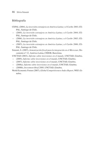 Bibliografía
CEPAL (2004), La inversión extranjera en América Latina y el Caribe 2003, CE-
PAL, Santiago de Chile.
— (2005), La inversión extranjera en América Latina y el Caribe 2004, CE-
PAL, Santiago de Chile.
— (2006), La inversión extranjera en América Latina y el Caribe 2005, CE-
PAL, Santiago de Chile.
— (2007), La inversión extranjera en América Latina y el Caribe 2006, CE-
PAL, Santiago de Chile.
Simonit, S. (2007), Armonización fiscal para la integración en el Mercosur, Do-
cumento nº 12, América Latina, CIDOB, Barcelona.
UNCTAD (2003), Informe sobre inversiones en el mundo, UNCTAD, Ginebra.
— (2005), Informe sobre inversiones en el mundo, UNCTAD, Ginebra.
— (2007), Informe sobre inversiones en el mundo, UNCTAD, Ginebra.
— (2008a), Informe sobre inversiones en el mundo, UNCTAD, Ginebra.
— (2008b), Investment Brief 2008, UNCTAD, Ginebra.
World Economic Forum (2007), Global Competitiveness Index Report, WEF, Gi-
nebra.
86 Silvia Simonit
 