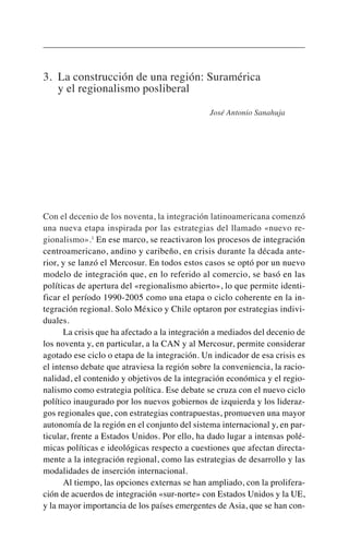 3. La construcción de una región: Suramérica
y el regionalismo posliberal
José Antonio Sanahuja
Con el decenio de los noventa, la integración latinoamericana comenzó
una nueva etapa inspirada por las estrategias del llamado «nuevo re-
gionalismo».1
En ese marco, se reactivaron los procesos de integración
centroamericano, andino y caribeño, en crisis durante la década ante-
rior, y se lanzó el Mercosur. En todos estos casos se optó por un nuevo
modelo de integración que, en lo referido al comercio, se basó en las
políticas de apertura del «regionalismo abierto», lo que permite identi-
ficar el período 1990-2005 como una etapa o ciclo coherente en la in-
tegración regional. Solo México y Chile optaron por estrategias indivi-
duales.
La crisis que ha afectado a la integración a mediados del decenio de
los noventa y, en particular, a la CAN y al Mercosur, permite considerar
agotado ese ciclo o etapa de la integración. Un indicador de esa crisis es
el intenso debate que atraviesa la región sobre la conveniencia, la racio-
nalidad, el contenido y objetivos de la integración económica y el regio-
nalismo como estrategia política. Ese debate se cruza con el nuevo ciclo
político inaugurado por los nuevos gobiernos de izquierda y los lideraz-
gos regionales que, con estrategias contrapuestas, promueven una mayor
autonomía de la región en el conjunto del sistema internacional y, en par-
ticular, frente a Estados Unidos. Por ello, ha dado lugar a intensas polé-
micas políticas e ideológicas respecto a cuestiones que afectan directa-
mente a la integración regional, como las estrategias de desarrollo y las
modalidades de inserción internacional.
Al tiempo, las opciones externas se han ampliado, con la prolifera-
ción de acuerdos de integración «sur-norte» con Estados Unidos y la UE,
y la mayor importancia de los países emergentes de Asia, que se han con-
 
