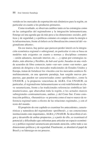 vertido en los mercados de exportación más dinámicos para la región, en
particular en cuanto a los productos primarios.
Como resultado, se observan cambios tanto en las estrategias como
en las cartografías del regionalismo y la integración latinoamericana.
Emerge así una agenda que da más peso a las dimensiones sociales, polí-
ticas y de seguridad, y a políticas comunes en campos como la energía o
la infraestructura, frente al énfasis en la liberalización comercial del «re-
gionalismo abierto».
En ese marco, hay países que parecen perder interés en la integra-
ción económica regional o subregional, en particular si esta se basa en
modelos más exigentes en cuanto a normas y disciplinas comunes
—unión aduanera, mercado interior, etc.—, y optan por estrategias ra-
diales, más abiertas y flexibles, de hub and spoke, basadas en una «red»
de acuerdos de libre comercio, tanto «sur-sur» como «sur-norte», que
además de dirigirse a los mercados tradicionales de Estados Unidos y
Europa, tratan de fortalecer los vínculos con los mercados asiáticos Si-
multáneamente, en una aparente paradoja, han surgido nuevas pro-
puestas, que pueden ser caracterizadas como «posliberales», como la
UNASUR, y la propuesta venezolana de ALBA. Con UNASUR, en
particular, el regionalismo latinoamericano se está redefiniendo en cla-
ve suramericana, frente a las tradicionales referencias simbólicas lati-
noamericanas, que abarcaban toda la región, o los actuales marcos
subregionales centroamericano, andino, y del Cono Sur. Como cons-
trucción política, «Suramérica» se presenta como el nuevo marco de re-
ferencia regional tanto a efectos de las relaciones regionales, y con el
resto del mundo.
El propósito de este capítulo es examinar los antecedentes, caracte-
rísticas y naturaleza del regionalismo «posliberal», y sus concreciones
institucionales más importantes, ALBA y UNASUR. Se describirá el ori-
gen y desarrollo de ambas propuestas, y a partir de ello, se examinará el
potencial y dificultades que enfrentan para articular un espacio económi-
co y político regional suramericano prestando atención, sobre todo a sus
dimensiones políticas y de seguridad. Finalmente, se abordará el papel de
Brasil y su liderazgo en ese proceso.
88 José Antonio Sanahuja
 