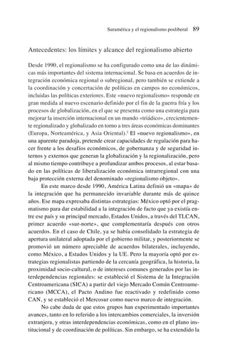 Antecedentes: los límites y alcance del regionalismo abierto
Desde 1990, el regionalismo se ha configurado como una de las dinámi-
cas más importantes del sistema internacional. Se basa en acuerdos de in-
tegración económica regional o subregional, pero también se extiende a
la coordinación y concertación de políticas en campos no económicos,
incluidas las políticas exteriores. Este «nuevo regionalismo» responde en
gran medida al nuevo escenario definido por el fin de la guerra fría y los
procesos de globalización, en el que se presenta como una estrategia para
mejorar la inserción internacional en un mundo «triádico», crecientemen-
te regionalizado y globalizado en torno a tres áreas económicas dominantes
(Europa, Norteamérica, y Asia Oriental).2
El «nuevo regionalismo», en
una aparente paradoja, pretende crear capacidades de regulación para ha-
cer frente a los desafíos económicos, de gobernanza y de seguridad in-
ternos y externos que generan la globalización y la regionalización, pero
al mismo tiempo contribuye a profundizar ambos procesos, al estar basa-
do en las políticas de liberalización económica intrarregional con una
baja protección externa del denominado «regionalismo objeto».
En este marco desde 1990, América Latina definió un «mapa» de
la integración que ha permanecido invariable durante más de quince
años. Ese mapa expresaba distintas estrategias: México optó por el prag-
matismo para dar estabilidad a la integración de facto que ya existía en-
tre ese país y su principal mercado, Estados Unidos, a través del TLCAN,
primer acuerdo «sur-norte», que complementaría después con otros
acuerdos. En el caso de Chile, ya se había consolidado la estrategia de
apertura unilateral adoptada por el gobierno militar, y posteriormente se
promovió un número apreciable de acuerdos bilaterales, incluyendo,
como México, a Estados Unidos y la UE. Pero la mayoría optó por es-
trategias regionalistas partiendo de la cercanía geográfica, la historia, la
proximidad socio-cultural, o de intereses comunes generados por las in-
terdependencias regionales: se estableció el Sistema de la Integración
Centroamericana (SICA) a partir del viejo Mercado Común Centroame-
ricano (MCCA), el Pacto Andino fue reactivado y redefinido como
CAN, y se estableció el Mercosur como nuevo marco de integración.
No cabe duda de que estos grupos han experimentado importantes
avances, tanto en lo referido a los intercambios comerciales, la inversión
extranjera, y otras interdependencias económicas, como en el plano ins-
titucional y de coordinación de políticas. Sin embargo, se ha extendido la
Suramérica y el regionalismo posliberal 89
 