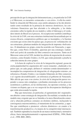 percepción de que la integración latinoamericana, y en particular la CAN
y el Mercosur, se encuentra «estancada» o «en crisis». A ello ha contri-
buido la situación del Mercosur, cuya unión aduanera se ha ido deterio-
rando como resultado de la primacía de intereses domésticos, las con-
vulsiones financieras que han afectado a la subregión, y las dudas
crecientes sobre la rigidez de ese modelo y sobre el liderazgo y el verda-
dero interés de Brasil en el proceso. Al escepticismo también contribuye
la crisis de la CAN, con una estructura institucional desacreditada por su
escasa eficacia, compromisos políticos que se incumplen, y la fractura
creciente que existe entre los países que, en proceso de «refundación» de
sus estructuras, plantean modelos de integración de impronta «bolivaria-
na». O abandonan ese grupo, como ha ocurrido con Venezuela, y aque-
llos que, como Perú o Colombia, apuestan por una estrategia «radial»
(hub and spoke) de acuerdos de libre comercio con terceros. Tanto en el
Mercosur como en la CAN, inciden las ofertas de negociación de actores
externos, como Estados Unidos y la UE, que están poniendo a prueba la
cohesión interna de estos grupos.
A la hora de explicar la crisis de la integración regional, gozan de
cierta popularidad los argumentos del «socio renuente», aludiendo a los
países que, en cada grupo, definen el «mínimo común denominador» o
incumplen los compromisos de integración; al «disgregador externo», en
referencia a Estados Unidos y sus tratados bilaterales de libre comercio;
o al «agente desestabilizador», en referencia al gobierno de Venezuela.
Más allá de que sean o no ciertos, la crisis de la integración parece res-
ponder a causas más complejas y profundas enraizadas en los procesos
económicos y políticos, en las instituciones, las opciones externas, y las
visiones en disputa, que a su vez surgen de las discrepancias ideológicas
que están atravesando la región.
Hay que mencionar, en particular, el agotamiento del «regionalis-
mo abierto» como estrategia de integración. En realidad, se trataba de un
modelo muy exigente que no se limitaba a la mera liberalización comer-
cial y abarcaba políticas comunes en distintos ámbitos, incluyendo la
convergencia macroeconómica, el tratamiento de las asimetrías, y aque-
llas que contribuyen a promover «efectos dinámicos» en cuanto a la
transformación productiva y la mejora de la competitividad internacio-
nal. También supondría la creación de un marco institucional y normativo
eficaz, fuera intergubernamental o supranacional (CEPAL, 1994; Burki
et al., 1998; BID, 2002).
90 José Antonio Sanahuja
 