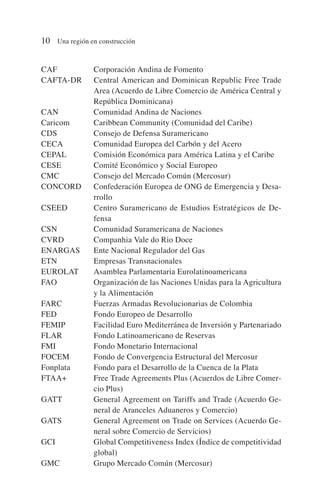 CAF Corporación Andina de Fomento
CAFTA-DR Central American and Dominican Republic Free Trade
Area (Acuerdo de Libre Comercio de América Central y
República Dominicana)
CAN Comunidad Andina de Naciones
Caricom Caribbean Community (Comunidad del Caribe)
CDS Consejo de Defensa Suramericano
CECA Comunidad Europea del Carbón y del Acero
CEPAL Comisión Económica para América Latina y el Caribe
CESE Comité Económico y Social Europeo
CMC Consejo del Mercado Común (Mercosur)
CONCORD Confederación Europea de ONG de Emergencia y Desa-
rrollo
CSEED Centro Suramericano de Estudios Estratégicos de De-
fensa
CSN Comunidad Suramericana de Naciones
CVRD Companhia Vale do Rio Doce
ENARGAS Ente Nacional Regulador del Gas
ETN Empresas Transnacionales
EUROLAT Asamblea Parlamentaria Eurolatinoamericana
FAO Organización de las Naciones Unidas para la Agricultura
y la Alimentación
FARC Fuerzas Armadas Revolucionarias de Colombia
FED Fondo Europeo de Desarrollo
FEMIP Facilidad Euro Mediterránea de Inversión y Partenariado
FLAR Fondo Latinoamericano de Reservas
FMI Fondo Monetario Internacional
FOCEM Fondo de Convergencia Estructural del Mercosur
Fonplata Fondo para el Desarrollo de la Cuenca de la Plata
FTAA+ Free Trade Agreements Plus (Acuerdos de Libre Comer-
cio Plus)
GATT General Agreement on Tariffs and Trade (Acuerdo Ge-
neral de Aranceles Aduaneros y Comercio)
GATS General Agreement on Trade on Services (Acuerdo Ge-
neral sobre Comercio de Servicios)
GCI Global Competitiveness Index (Índice de competitividad
global)
GMC Grupo Mercado Común (Mercosur)
10 Una región en construcción
 