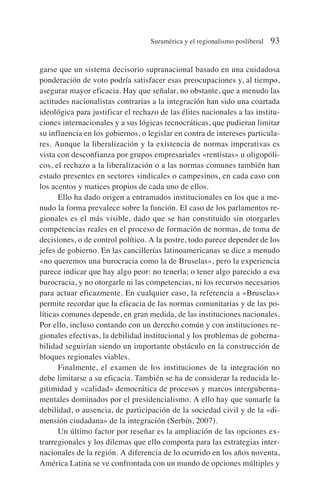 garse que un sistema decisorio supranacional basado en una cuidadosa
ponderación de voto podría satisfacer esas preocupaciones y, al tiempo,
asegurar mayor eficacia. Hay que señalar, no obstante, que a menudo las
actitudes nacionalistas contrarias a la integración han sido una coartada
ideológica para justificar el rechazo de las élites nacionales a las institu-
ciones internacionales y a sus lógicas tecnocráticas, que pudieran limitar
su influencia en los gobiernos, o legislar en contra de intereses particula-
res. Aunque la liberalización y la existencia de normas imperativas es
vista con desconfianza por grupos empresariales «rentistas» u oligopóli-
cos, el rechazo a la liberalización o a las normas comunes también han
estado presentes en sectores sindicales o campesinos, en cada caso con
los acentos y matices propios de cada uno de ellos.
Ello ha dado origen a entramados institucionales en los que a me-
nudo la forma prevalece sobre la función. El caso de los parlamentos re-
gionales es el más visible, dado que se han constituido sin otorgarles
competencias reales en el proceso de formación de normas, de toma de
decisiones, o de control político. A la postre, todo parece depender de los
jefes de gobierno. En las cancillerías latinoamericanas se dice a menudo
«no queremos una burocracia como la de Bruselas», pero la experiencia
parece indicar que hay algo peor: no tenerla; o tener algo parecido a esa
burocracia, y no otorgarle ni las competencias, ni los recursos necesarios
para actuar eficazmente. En cualquier caso, la referencia a «Bruselas»
permite recordar que la eficacia de las normas comunitarias y de las po-
líticas comunes depende, en gran medida, de las instituciones nacionales.
Por ello, incluso contando con un derecho común y con instituciones re-
gionales efectivas, la debilidad institucional y los problemas de goberna-
bilidad seguirían siendo un importante obstáculo en la construcción de
bloques regionales viables.
Finalmente, el examen de los instituciones de la integración no
debe limitarse a su eficacia. También se ha de considerar la reducida le-
gitimidad y «calidad» democrática de procesos y marcos interguberna-
mentales dominados por el presidencialismo. A ello hay que sumarle la
debilidad, o ausencia, de participación de la sociedad civil y de la «di-
mensión ciudadana» de la integración (Serbín, 2007).
Un último factor por reseñar es la ampliación de las opciones ex-
trarregionales y los dilemas que ello comporta para las estrategias inter-
nacionales de la región. A diferencia de lo ocurrido en los años noventa,
América Latina se ve confrontada con un mundo de opciones múltiples y
Suramérica y el regionalismo posliberal 93
 