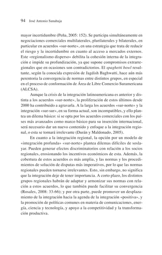 mayor incertidumbre (Peña, 2005: 152). Se participa simultáneamente en
negociaciones comerciales multilaterales, plurilaterales y bilaterales, en
particular en acuerdos «sur-norte», en una estrategia que trata de reducir
el riesgo y la incertidumbre en cuanto al acceso a mercados externos.
Este «regionalismo disperso» debilita la cohesión interna de la integra-
ción e impide su profundización, ya que supone compromisos extrarre-
gionales que en ocasiones son contradictorios. El spaghetti bowl resul-
tante, según la conocida expresión de Jagdish Baghwatti, hace aún más
perentoria la convergencia de normas entre distintos grupos, en especial
en el proceso de conformación de Área de Libre Comercio Suramericana
(ALCSA).
Aunque la crisis de la integración latinoamericana es anterior y dis-
tinta a los acuerdos «sur-norte», la proliferación de estos últimos desde
2000 ha contribuido a agravarla. A la larga los acuerdos «sur-norte» y la
integración «sur-sur», en su forma actual, son incompatibles, y ello plan-
tea un dilema básico: si se opta por los acuerdos comerciales con los paí-
ses más avanzados como marco básico para su inserción internacional,
será necesario dar un nuevo contenido y enfoque a la integración regio-
nal, o esta se tornará irrelevante (Durán y Maldonado, 2005).
En cuanto a la integración regional, la opción por un modelo de
«integración profunda» «sur-norte» plantea dilemas difíciles de sosla-
yar. Pueden generar efectos discriminatorios con relación a los socios
regionales, erosionando los incentivos económicos de esta. Además, la
cobertura de estos acuerdos es más amplia, y las normas y los procedi-
mientos de solución de disputas más imperativos, por lo que las normas
regionales pueden tornarse irrelevantes. Esto, sin embargo, no significa
que la integración deje de tener importancia. A corto plazo, los distintos
grupos regionales habrán de adaptar y armonizar sus normas con rela-
ción a estos acuerdos, lo que también puede facilitar su convergencia
(Rosales, 2008: 33-66); y por otra parte, puede promover un desplaza-
miento de la integración hacia la agenda de la integración «positiva», y
la promoción de políticas comunes en materia de comunicaciones, ener-
gía, ciencia y tecnología, y apoyo a la competitividad y la transforma-
ción productiva.
94 José Antonio Sanahuja
 