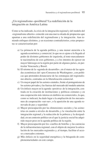 ¿Un regionalismo «posliberal? La redefinición de la
integración en América Latina
Como se ha indicado, la crisis de la integración regional y del modelo del
«regionalismo abierto» coincide con una nueva oleada de propuestas que
apuntan a una redefinición del regionalismo y la integración. Aun te-
niendo enfoques distintos, y en ocasiones contradictorios, estas propues-
tas se caracterizarían por:
a) La primacía de la agenda política, y una menor atención a la
agenda económica y comercial, lo que no es ajeno a la llegada al
poder de distintos gobiernos de izquierda, al tono marcadamen-
te nacionalista de esos gobiernos, y a los intentos de ejercer un
mayor liderazgo en la región por parte de algunos países, en par-
ticular Venezuela y Brasil.
b) El retorno de la «agenda de desarrollo», en el marco de las agen-
das económicas del «pos-Consenso de Washington», con políti-
cas que pretenden distanciarse de las estrategias del regionalis-
mo abierto, centradas en la liberalización comercial.
c) Un mayor papel de los actores estatales, frente al protagonismo de
los actores privados y las fuerzas del mercado del modelo anterior.
d) Un énfasis mayor en la agenda «positiva» de la integración, cen-
trada en la creación de instituciones y políticas comunes y en
una cooperación más intensa en ámbitos no comerciales, lo que,
como se indicará, ha dado lugar a la ampliación de los mecanis-
mos de cooperación «sur-sur», o la aparición de una agenda re-
novada de paz y seguridad.
e) Mayor preocupación por las dimensiones sociales y las asime-
trías en cuanto a niveles de desarrollo, y la vinculación entre la
integración regional y la reducción de la pobreza y la desigual-
dad, en un contexto político en el que la justicia social ha adqui-
rido mayor peso en la agenda política de la región.
f) Mayor preocupación por los «cuellos de botella» y las carencias
de la infraestructura regional, con el objeto de mejorar la articu-
lación de los mercados regionales y, al tiempo, facilitar el acce-
so a mercados externos.
g) Más énfasis en la seguridad energética y la búsqueda de com-
plementariedades en este campo.
Suramérica y el regionalismo posliberal 95
 