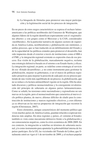 h) La búsqueda de fórmulas para promover una mayor participa-
ción y la legitimación social de los procesos de integración.
En no pocos de estos rasgos característicos se expresa el rechazo latino-
americano a las políticas neoliberales del Consenso de Washington, que
algunos líderes de la región identifican expresamente con el «regionalis-
mo abierto» y con grupos como el Mercosur y la CAN, considerados
«neoliberales». En la particular narrativa de algunos sectores de izquier-
da en América Latina, neoliberalismo y globalización son sinónimos, y
ambos procesos, que se han traducido en un debilitamiento del Estado y
de la capacidad de las políticas estatales para promover el desarrollo, han
sido impuestos desde el exterior a través de instituciones como el BM o
el FMI, y la integración regional existente es expresión clara de ese pro-
ceso. Esa visión de la globalización, marcadamente negativa, reclama
una estrategia defensiva basada en el retorno a un Estado fuerte y eficaz.
La integración regional, en parte, se redefine como estrategia al servicio
de ese «Estado desarrollista», y no como instrumento para gestionar la
globalización, mejorar su gobernanza, o ser el marco de políticas regio-
nales proactivas para mejorar la posición de cada país en ese proceso par-
tiendo de una visión más equilibrada de un proceso, la globalización, que
no se reduce a la lectura antineoliberal vigente en la región. Ello ha alen-
tado discursos y políticas neonacionalistas y la consiguiente revaloriza-
ción del principio de soberanía en algunos países latinoamericanos.
Como se señaló, las tensiones entre nacionalismo y regionalismo no son
nuevas en la región, pero el neonacionalismo que caracteriza al nuevo ci-
clo político plantea, de nuevo, dilemas difíciles de eludir para la cons-
trucción de instituciones y marcos regionales efectivos, y esos dilemas
ya se observan en las nuevas propuestas de integración que recorren la
región (Christensen, 2007).
Estos elementos, aunque característicos del momento político que
viven muchos países de América Latina, guardan relación o expresan ten-
dencias más amplias. En otras regiones y países, el «retorno al Estado»
también es visto como mecanismo defensivo frente a la globalización y
sus consecuencias negativas, como la crisis económica de 2008-2009. En
ese contexto, la integración se redefine en términos de soberanía nacio-
nal, y/o como instrumento para apuntalar la gobernabilidad interna de los
países partícipes. En la UE, las vicisitudes del Tratado de Lisboa, que fi-
nalmente entró en vigor el 1 de noviembre de 2009, y el rechazo popular
96 José Antonio Sanahuja
 