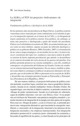 La ALBA y el TCP: los proyectos «bolivarianos» de
integración
Fundamentos políticos e ideológicos de la ALBA
En los primeros años de presidencia de Hugo Chávez, la política exterior
venezolana estuvo marcada por cierto continuismo en lo referido al apo-
yo a la integración regional, en el marco de la CAN, y a la búsqueda de
mayor autonomía en la política exterior. Esta política, sin embargo, se
torna más proactiva e ideologizada a partir del triunfo del presidente
Chávez en el referéndum revocatorio de 2004, un acontecimiento que, en
ese como en otros ámbitos, supone un punto de inflexión ideológico y
político en su gobierno (Romero, 2006; González, 2007). La formulación
de un «nuevo mapa estratégico» en noviembre de ese año, y la deriva ha-
cia el «socialismo del siglo XXI» conducen a una nueva matriz de políti-
ca exterior de fuerte impronta presidencial, que además va desarrollarse
en el contexto favorable del ciclo alcista de los precios del petróleo. Esa
política pretende promover un sistema multipolar y, con ello, establecer
contrapesos a la pretensión del Gobierno de Estados Unidos de estable-
cer un sistema internacional hegemónico. En ese marco, también se plan-
teó como objetivo estratégico establecer un proyecto alternativo de inte-
gración, que en diciembre de 2004 se plasmaría en la creación de ALBA,
y desarrollar una estrategia petrolera basada en Petrocaribe y Petroamé-
rica (Presidencia de la República, 2004).4
De una manera sintética, el proyecto bolivariano de política exte-
rior pretende, en primer lugar, construir una «nueva geopolítica interna-
cional», basada en un «mundo multipolar» frente a Estados Unidos. En
segundo lugar, con relación al objetivo anterior, se pretende construir un
«bloque de poder suramericano» basado en el principio de soberanía,
capaz de entablar relaciones «sur-sur» con África y Asia.5
A ese propó-
sito servirá hacer de Venezuela «una potencia energética mundial» y ar-
ticular iniciativas de integración de la energía con otros países de la región.
Para crear ese «bloque de poder», y este es el tercer eje, se pretende pro-
mover una «integración alternativa» que trascienda la concepción «neo-
liberal» o «mercantil» de la integración, funcional a los intereses de las
burguesías nacionales y las empresas transnacionales. Esa integración
alternativa promoverá el «comercio justo» eliminando las asimetrías y
buscando el equilibrio de las partes; y estará basada en los principios de
98 José Antonio Sanahuja
 