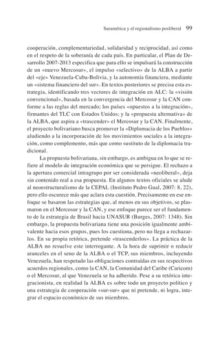 cooperación, complementariedad, solidaridad y reciprocidad, así como
en el respeto de la soberanía de cada país. En particular, el Plan de De-
sarrollo 2007-2013 especifica que para ello se impulsará la construcción
de un «nuevo Mercosur», el impulso «selectivo» de la ALBA a partir
del «eje» Venezuela-Cuba-Bolivia, y la autonomía financiera, mediante
un «sistema financiero del sur». En textos posteriores se precisa esta es-
trategia, identificando tres vectores de integración en ALC: la «visión
convencional», basada en la convergencia del Mercosur y la CAN con-
forme a las reglas del mercado; los países «opuestos a la integración»,
firmantes del TLC con Estados Unidos; y la «propuesta alternativa» de
la ALBA, que aspira a «trascender» el Mercosur y la CAN. Finalmente,
el proyecto bolivariano busca promover la «Diplomacia de los Pueblos»
aludiendo a la incorporación de los movimientos sociales a la integra-
ción, como complemento, más que como sustituto de la diplomacia tra-
dicional.
La propuesta bolivariana, sin embargo, es ambigua en lo que se re-
fiere al modelo de integración económica que se persigue. El rechazo a
la apertura comercial intragrupo por ser considerada «neoliberal», deja
sin contenido real a esa propuesta. En algunos textos oficiales se alude
al neoestructuralismo de la CEPAL (Instituto Pedro Gual, 2007: 8, 22),
pero ello oscurece más que aclara esta cuestión. Precisamente en ese en-
foque se basaron las estrategias que, al menos en sus objetivos, se plas-
maron en el Mercosur y la CAN, y ese enfoque parece ser el fundamen-
to de la estrategia de Brasil hacia UNASUR (Burges, 2007: 1348). Sin
embargo, la propuesta bolivariana tiene una posición igualmente ambi-
valente hacia esos grupos, pues los cuestiona, pero no llega a rechazar-
los. En su propia retórica, pretende «trascenderlos». La práctica de la
ALBA no resuelve este interrogante. A la hora de suprimir o reducir
aranceles en el seno de la ALBA o el TCP, sus miembros, incluyendo
Venezuela, han respetado las obligaciones contraídas en sus respectivos
acuerdos regionales, como la CAN, la Comunidad del Caribe (Caricom)
o el Mercosur, al que Venezuela se ha adherido. Pese a su retórica inte-
gracionista, en realidad la ALBA es sobre todo un proyecto político y
una estrategia de cooperación «sur-sur» que ni pretende, ni logra, inte-
grar el espacio económico de sus miembros.
Suramérica y el regionalismo posliberal 99
 
