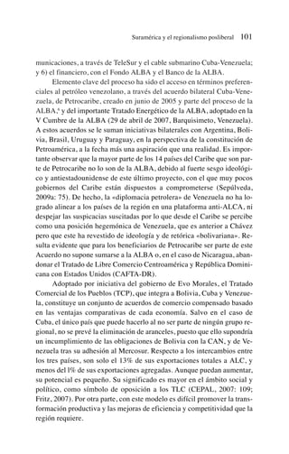 municaciones, a través de TeleSur y el cable submarino Cuba-Venezuela;
y 6) el financiero, con el Fondo ALBA y el Banco de la ALBA.
Elemento clave del proceso ha sido el acceso en términos preferen-
ciales al petróleo venezolano, a través del acuerdo bilateral Cuba-Vene-
zuela, de Petrocaribe, creado en junio de 2005 y parte del proceso de la
ALBA,6
y del importante Tratado Energético de la ALBA, adoptado en la
V Cumbre de la ALBA (29 de abril de 2007, Barquisimeto, Venezuela).
A estos acuerdos se le suman iniciativas bilaterales con Argentina, Boli-
via, Brasil, Uruguay y Paraguay, en la perspectiva de la constitución de
Petroamérica, a la fecha más una aspiración que una realidad. Es impor-
tante observar que la mayor parte de los 14 países del Caribe que son par-
te de Petrocaribe no lo son de la ALBA, debido al fuerte sesgo ideológi-
co y antiestadounidense de este último proyecto, con el que muy pocos
gobiernos del Caribe están dispuestos a comprometerse (Sepúlveda,
2009a: 75). De hecho, la «diplomacia petrolera» de Venezuela no ha lo-
grado alinear a los países de la región en una plataforma anti-ALCA, ni
despejar las suspicacias suscitadas por lo que desde el Caribe se percibe
como una posición hegemónica de Venezuela, que es anterior a Chávez
pero que este ha revestido de ideología y de retórica «bolivariana». Re-
sulta evidente que para los beneficiarios de Petrocaribe ser parte de este
Acuerdo no supone sumarse a la ALBA o, en el caso de Nicaragua, aban-
donar el Tratado de Libre Comercio Centroamérica y República Domini-
cana con Estados Unidos (CAFTA-DR).
Adoptado por iniciativa del gobierno de Evo Morales, el Tratado
Comercial de los Pueblos (TCP), que integra a Bolivia, Cuba y Venezue-
la, constituye un conjunto de acuerdos de comercio compensado basado
en las ventajas comparativas de cada economía. Salvo en el caso de
Cuba, el único país que puede hacerlo al no ser parte de ningún grupo re-
gional, no se prevé la eliminación de aranceles, puesto que ello supondría
un incumplimiento de las obligaciones de Bolivia con la CAN, y de Ve-
nezuela tras su adhesión al Mercosur. Respecto a los intercambios entre
los tres países, son solo el 13% de sus exportaciones totales a ALC, y
menos del l% de sus exportaciones agregadas. Aunque puedan aumentar,
su potencial es pequeño. Su significado es mayor en el ámbito social y
político, como símbolo de oposición a los TLC (CEPAL, 2007: 109;
Fritz, 2007). Por otra parte, con este modelo es difícil promover la trans-
formación productiva y las mejoras de eficiencia y competitividad que la
región requiere.
Suramérica y el regionalismo posliberal 101
 