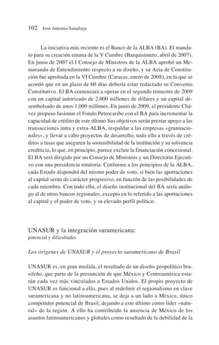 La iniciativa más reciente es el Banco de la ALBA (BA). El manda-
to para su creación emana de la V Cumbre (Barquisimeto, abril de 2007).
En junio de 2007 el I Consejo de Ministros de la ALBA aprobó un Me-
morando de Entendimiento respecto a su diseño, y su Acta de Constitu-
ción fue aprobada en la VI Cumbre (Caracas, enero de 2008), en la que se
acordó que en un plazo de 60 días debería estar redactado su Convenio
Constitutivo. El BA comenzará a operar en el segundo trimestre de 2009
con un capital autorizado de 2.000 millones de dólares y un capital de-
sembolsado de unos 1.000 millones. En junio de 2009, el presidente Chá-
vez propuso fusionar el Fondo Petrocaribe con el BA para incrementar la
capacidad de crédito de este último Sus objetivos serán prestar apoyo a las
transacciones intra y extra-ALBA, respaldar a las empresas «grannacio-
nales», y llevar a cabo proyectos de desarrollo, todo ello a través de cré-
ditos a tasas que aseguren la sostenibilidad de la institución y su solvencia
crediticia, lo que, en principio, parece excluir la financiación concesional.
El BA será dirigido por un Consejo de Ministros y un Directorio Ejecuti-
vo con una presidencia rotatoria. Conforme a los principios de la ALBA,
cada Estado dispondrá del mismo poder de voto, si bien las aportaciones
al capital serán de carácter progresivo, en función de las posibilidades de
cada miembro. Con todo ello, el diseño institucional del BA sería análo-
go al de otros bancos regionales, excepto en lo referido a las aportaciones
al capital y el poder de voto, y su elevado perfil político.
UNASUR y la integración suramericana:
potencial y dificultades
Los orígenes de UNASUR y el proyecto suramericano de Brasil
UNASUR es, en gran medida, el resultado de un diseño geopolítico bra-
sileño, que parte de la presunción de que México y Centroamérica esta-
rán cada vez más vinculados a Estados Unidos. El propio proyecto de
UNASUR es funcional a ello, pues al redefinir el regionalismo en clave
suramericana y no latinoamericana, se deja a un lado a México, único
competidor potencial de Brasil, dejando a este último como líder «natu-
ral» de la región. A ello ha contribuido la ausencia de México de los
asuntos latinoamericanos y globales como resultado de la debilidad de la
102 José Antonio Sanahuja
 
