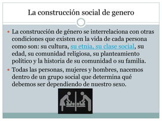 La construcción social de genero
 La construcción de género se interrelaciona con otras

condiciones que existen en la vida de cada persona
como son: su cultura, su etnia, su clase social, su
edad, su comunidad religiosa, su planteamiento
político y la historia de su comunidad o su familia.
 Todas las personas, mujeres y hombres, nacemos
dentro de un grupo social que determina qué
debemos ser dependiendo de nuestro sexo.

 