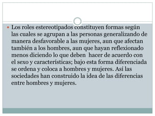  Los roles estereotipados constituyen formas según

las cuales se agrupan a las personas generalizando de
manera desfavorable a las mujeres, aun que afectan
también a los hombres, aun que hayan reflexionado
menos diciendo lo que deben hacer de acuerdo con
el sexo y características; bajo esta forma diferenciada
se ordena y coloca a hombres y mujeres. Así las
sociedades han construido la idea de las diferencias
entre hombres y mujeres.

 