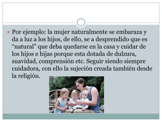  Por ejemplo: la mujer naturalmente se embaraza y

da a luz a los hijos, de ello, se a desprendido que es
“natural” que deba quedarse en la casa y cuidar de
los hijos e hijas porque esta dotada de dulzura,
suavidad, comprensión etc. Seguir siendo siempre
cuidadora, con ello la sujeción creada también desde
la religión.

 