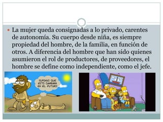  La mujer queda consignadas a lo privado, carentes

de autonomía. Su cuerpo desde niña, es siempre
propiedad del hombre, de la familia, en función de
otros. A diferencia del hombre que han sido quienes
asumieron el rol de productores, de proveedores, el
hombre se define como independiente, como el jefe.

 