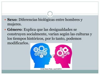  Sexo: Diferencias biológicas entre hombres y

mujeres.
 Género: Explica que las desigualdades se
construyen socialmente, varían según las culturas y
los tiempos históricos, por lo tanto, podemos
modificarlos.

 