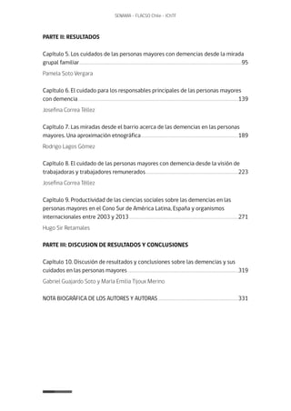 8
SENAMA - FLACSO Chile - IChTF
PARTE II: RESULTADOS
Capítulo 5. Los cuidados de las personas mayores con demencias desde la mirada
grupal familiar.........................................................................................................................................................95
Pamela Soto Vergara
Capítulo 6. El cuidado para los responsables principales de las personas mayores
con demencia.......................................................................................................................................................139
Josefina Correa Téllez
Capítulo 7. Las miradas desde el barrio acerca de las demencias en las personas
mayores. Una aproximación etnográfica............................................................................................189
Rodrigo Lagos Gómez
Capítulo 8. El cuidado de las personas mayores con demencia desde la visión de
trabajadoras y trabajadores remunerados........................................................................................223
Josefina Correa Téllez
Capítulo 9. Productividad de las ciencias sociales sobre las demencias en las
personas mayores en el Cono Sur de América Latina, España y organismos
internacionales entre 2003 y 2013.......................................................................................................271
Hugo Sir Retamales
PARTE III: DISCUSION DE RESULTADOS Y CONCLUSIONES
Capítulo 10. Discusión de resultados y conclusiones sobre las demencias y sus
cuidados en las personas mayores.........................................................................................................319
Gabriel Guajardo Soto y María Emilia Tijoux Merino
NOTA BIOGRÁFICA DE LOS AUTORES Y AUTORAS............................................................................331
 