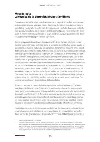 98
SENAMA - FLACSO Chile - IChTF
Metodología
La técnica de la entrevista grupos familiares
Entenderemos a las familias, en referencia a estructuras de acuerdo a patrones que
ordenan internamente jerarquía, roles y funciones, de manera que dan cuenta de la
variedad de modos afectivos, formas de resolución de conflicto, diversidad en las for-
mas que asume la toma de decisiones, distribución del poder y la información, entre
otros. Al mismo tiempo asumimos que estos patrones, aunque aparentemente diver-
sos, están determinados por órdenes superiores.
De manera general, los patrones de organización de las familias obedecen a mo-
mentos sociohistóricos y políticos, que a su vez determinan las formas que asume el
parentesco en nuestra cultura. La naturalización de la familia moderna, en su modali-
dad nuclear, biparental, neolocal, heterosexual, así como la división sexual del trabajo,
ha sido progresivamente puesta en tensión, en casi todas sus dimensiones, por cam-
bios ocurridos en los planos cultural, social, demográfico y tecnológico. Este orden
simbólico en el que aparece un sistema de relaciones basadas en el patriarcado, los
ideales del amor romántico, la maternidad como centro de la familia o la nuclearidad
por sobre la familia extensa, entre otras dimensiones, ha sido paulatinamente des-
naturalizado como único orden posible17
. Por otra parte, en lo estrictamente social,
reconocemos que las familias están determinadas por un orden material, de clase.
Este orden tiene también, en parte, una manifestación en el capital social, cultural y
simbólico que los individuos y familias poseen y por lo tanto son un marco que de-
termina las condiciones de posibilidad de los cuidados.
Si bien es cierto, en el campo de la investigación de las familias se reconoce la en-
trevista grupal-familiar como útil en la incorporación de información, existen pocos
investigadores que utilicen este enfoque, debido a un discreto desarrollo metodológico
de esta técnica (Reczek, 2014). Aun así, se reconoce que los métodos de entrevista son
utilizados y diversos. Entre otros medios de investigación, como encuestas y entrevis-
tas estructuradas, las entrevistas semi-estructuradas, como la que se utilizó en este
estudio, se aplican en investigaciones cualitativas referidas a fenómenos familiares.
En este tipo de casos, el entrevistador puede tomar decisiones acerca de qué temas
se van abordando, sobre la base de las respuestas de los entrevistados, registrán-
dolas por medio de grabaciones de audio (Segrin y Flora, 2012). Una aproximación a
mente con las relaciones y el contexto.
17	 Castells (2000) denomina la crisis de la familia patriarcal a la crisis de un modelo de familia que se basa en el
ejercicio estable de la autoridad/dominación del hombre adulto, que hace de cabeza, sobre toda la familia y señala
que en la década de los noventa, del siglo pasado, es posible encontrar indicadores estadísticos, de una crisis del
modelo, en la mayoría de las sociedades, sobre todo en los países más desarrollados. Castells Manuel (2000) La
era de la información. Volumen III: El poder de la identidad. Siglo XXI Ed.: México: 159-269.
 