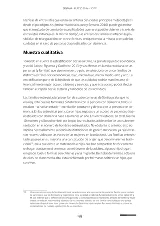 99
SENAMA - FLACSO Chile - IChTF
técnicas de entrevistas que estén en sintonía con ciertos principios metodológicos
desde el paradigma sistémico relacional (Louro y Serrano, 2010), puede garantizar
que el resultado de cuenta de especificidades que no es posible obtener a través de
entrevistas individuales. Al mismo tiempo, las entrevistas familiares ofrecen la po-
sibilidad de triangulación con otras técnicas, enriqueciendo la mirada acerca de los
cuidados en el caso de personas diagnosticadas con demencia.
Muestra cualitativa
Tomando en cuenta la estratificación social en Chile, la gran desigualdad económica
y social (López, Figueroa y Gutiérrez, 2013) y sus efectos en la vida cotidiana de las
personas (y familias) que viven en nuestro país, se seleccionaron cinco familias de
distintos estratos socioeconómicos, bajo, medio-bajo, medio, medio–alto y alto. La
estratificación parte de la hipótesis de que los cuidados podrán manifestarse di-
ferencialmente según acceso a bienes y servicios, y que este acceso podrá afectar
también el capital social, cultural y simbólico de los individuos.
Las familias entrevistadas provenían de cuatro comunas de Santiago. Aunque no
era requisito que los familiares cohabitaran con la persona con demencia, todos sí
estaban —o habían estado— en relación constante y directa con la persona con de-
mencia. En las entrevistas participaron hijas, esposas y un esposo de pacientes diag-
nosticados con demencia hace a lo menos un año. Los entrevistados, en total, fueron
10 mujeres y sólo un hombre, por lo que los resultados adolecerían de una subrepre-
sentación en el número de hombres entrevistados. No obstante lo anterior, esto no
implica necesariamente ausencia de distinciones de género masculino, ya que éstas
son reconstruidas por las voces de las mujeres, en lo relacional. Las familias entrevis-
tadas poseen, en su mayoría, una constitución de origen que denominaremos tradi-
cional18
, en la que existe un matrimonio e hijos que han compartido históricamente
un hogar, aunque en el presente, con el devenir de la adultez, algunos hijos hayan
emigrado. Cuatro familias son chilenas y una migrante. Del total de familias, sólo una
de ellas, de clase media alta, está conformada por hermanas solteras sin hijos, que
conviven.
18	 Usaremos el concepto de familia tradicional para denominar a la representación social de familia, como modelo
de parentesco, que es dominante y hegemónico en la sociedad occidental, fundamentalmente en los siglos XIX y
XX. Los órdenes que la definen son la conyugalidad y la consanguinidad. Se representa a través de hombre y mujer
unidos a través del matrimonio y sus hijos. De esta manera se habla de una familia constituida por una pareja
heterosexual que al tener hijos posee una dimensión biparental, que cumplen funciones afectivas, económicas,
socializadoras, de cuidado y protección de sus miembros.
 