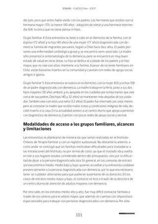 101
SENAMA - FLACSO Chile - IChTF
del país, pero que antes había vivido con los padres. Las hermanas que asisten son la
hermana mayor (70), la menor (40 años –adopción de nieta) y una hermana interme-
dia (64), la única que no tiene pareja ni hijos.
Grupo familiar 4: Esta entrevista se llevó a cabo en el domicilio de la familia, con el
esposo (72 años) y la hija (40 años) de una mujer (77 años) diagnosticada con de-
mencia. Familia de migrantes peruanos, llegan a Chile hace diez años. El padre pre-
senta una enfermedad cardiológica grave y se encuentra semi-postrado. La madre
sólo presenta la sintomatología de la demencia, pero se encuentra en muy buen
estado de salud en otras áreas. La hija se dedica al cuidado de los padres y el hijo
mayor, que no vive con ellos, mantiene a la familia. A pesar de no tener familiares en
Chile, están bastante insertos en la comunidad y cuentan con redes de apoyo social,
amigos e iglesia.
Grupo familiar 5: Esta entrevista se realiza en el domicilio, con la mujer (61) y la hija (39)
de un padre diagnosticado con demencia. La madre trabaja en la feria, junto a sus dos
hijos mayores (38 años ambos), y es apoyada en los cuidados por la hija menor que vive
cerca de sus padres. Dos hijas (40 y 32 años) se mantienen más alejadas de los cuida-
dos. También vive con ellos una nieta (12 años). El padre fue internado por unos meses,
pero al constatar la madre que recibía malos tratos y condiciones indignas de vida, de-
cidió traerlo a la casa. En la actualidad asisten a un centro diurno que apoya a personas
con diagnóstico de demencia. Cuentan con pocas redes de apoyo social y vecinal.
Modalidades de acceso a los grupos familiares, alcances
y limitaciones
Las entrevistas se plantearon de manera tal, que serían realizadas en el Instituto
Chileno de Terapia Familiar y con un registro audiovisual. No obstante lo anterior, a
corto andar se concluyó que las familias mostraban dificultades para trasladarse a
las instalaciones del Instituto, no por temas de costo, ya que el traslado ida y vuelta
en taxi a sus hogares estaba considerado dentro del presupuesto, sino por la dificul-
tad de dejar a la persona diagnosticada sola. En general, en las comunas de estrato
socioeconómico medio, medio bajo y bajo, quienes accedían a la entrevista cuidaban
presencialmente a la persona diagnosticada con demencia, por lo que era necesario
tener un cuidador alternativo para que pudieran ausentarse de su domicilio. En los
casos de estratos medio-bajos y bajo, el contacto se hizo a través de la directora de
un centro diurno de atención de adultos mayores con demencia.
Por otro lado, en los estratos medio alto y alto, fue muy difícil contactar familias a
través de los centros para el adulto mayor, que además no cuentan con dispositivos
especializados para trabajar con personas diagnosticados con demencia. Por esta
 