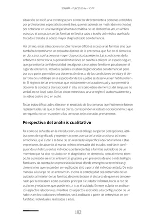 102
SENAMA - FLACSO Chile - IChTF
situación, se inició una estrategia para contactar directamente a personas atendidas
por profesionales especialistas en el área, quienes además se mostraban motivados
por colaborar en una investigación en la temática de las demencias. Así, en ambos
estratos, el contacto con las familias se llevó a cabo a través del médico que había
tratado o trataba al adulto mayor diagnosticado con demencia.
Por último, estas situaciones no sólo hicieron difícil el acceso a las familias sino que
también determinaron un encuadre distinto de la entrevista, que fue en el domicilio,
en dos casos con la persona mayor diagnosticada presente. Las condiciones de la
entrevista domiciliaria, suponían limitaciones en cuanto a ofrecer un espacio seguro,
que garantice la confidencialidad (en algunos casos otros familiares pasaban por el
lugar de entrevista, incluidos quienes estaban diagnosticados con demencia), pero
por otra parte, permitían una observación directa de las condiciones de vida y el de-
sarrollo de un diálogo en el espacio donde los sujetos se desenvuelven habitualmen-
te. El registro de las entrevistas que inicialmente sería audiovisual y que permitiría
observar la conducta transaccional in situ, así como otros elementos del lenguaje no
verbal, no se llevó cabo. De las cinco entrevistas, una se registró audiovisualmente y
las otras cuatro sólo en audio.
Todas estas dificultades alteraron el resultado de las comunas que finalmente fueron
representadas, las que, si bien es cierto, corresponden al estrato socioeconómico que
se requería, no corresponden a las comunas seleccionadas previamente.
Perspectiva del análisis cualitativo
Tal como se señalaba en la introducción, en el diálogo surgieron percepciones, atri-
buciones de significado y representaciones acerca de la vida cotidiana, así como
emociones, que están a la base de las realidades específicas de cada familia. Estas
expresiones, de acuerdo al marco teórico orientador del estudio, podrían ir confi-
gurando un habitus en los individuos pertenecientes a familias cuidadoras de un
miembro que ha sido rotulado con el diagnóstico de demencia, pero al mismo tiem-
po, lo expresado en estas entrevistas grupales y en presencia de uno o más testigos
familiares, da cuenta de un proceso relacional, dónde emergen características y
dimensiones que no pueden ser explicadas sólo a partir del individuo aislado. De esta
manera, a lo largo de las entrevistas, asoma la complejidad del entramado de los
cuidados al interior de las familias, descentrándose el discurso de quien es denomi-
nado por la literatura como cuidador principal o cuidador informal, hacia la red de
acciones y relaciones que puede existir tras el cuidado. En este acápite se analizan
los aspectos relacionales, mientras los aspectos asociados a la configuración de un
habitus en los cuidadores informales, será analizado a partir de entrevistas en pro-
fundidad, individuales, realizadas a ellos.
 