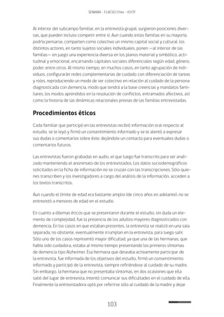 103
SENAMA - FLACSO Chile - IChTF
Al interior del subcampo familiar, en la entrevista grupal, surgieron posiciones diver-
sas, que pueden incluso competir entre sí. Aun cuando estas familias en su mayoría,
podría pensarse, comparten como colectivo un mismo capital social y cultural, los
distintos actores, en tanto sujetos sociales individuales, ponen —al interior de las
familias— en juego una experiencia diversa en los planos material y simbólico, acti-
tudinal y emocional, encarnando capitales sociales diferenciales según edad, género,
poder, entre otros. Al mismo tiempo, en muchos casos, en tanto agrupación de indi-
viduos, configurarán redes complementarias de cuidado con diferenciación de tareas
y roles, reproduciendo un modo de ser colectivo en relación al cuidado de la persona
diagnosticada con demencia, modo que tendrá a la base creencias y mandatos fami-
liares, los modos aprendidos en la resolución de conflictos, entramados afectivos, así
como la historia de las dinámicas relacionales previas de las familias entrevistadas.
Procedimientos éticos
Cada familiar que participó en las entrevistas recibió información oral respecto al
estudio, se le leyó y firmó un consentimiento informado y se le alentó a expresar
sus dudas o comentarios sobre éste, dejándole un contacto para eventuales dudas o
comentarios futuros.
Las entrevistas fueron grabadas en audio, el que luego fue transcrito para ser anali-
zado manteniendo el anonimato de los entrevistados. Los datos sociodemográficos
solicitados en la ficha de información no se cruzan con las transcripciones. Sólo quie-
nes transcriben y los investigadores a cargo del análisis de la información, acceden a
los textos transcritos.
Aun cuando el límite de edad era bastante amplio (de cinco años en adelante), no se
entrevistó a menores de edad en el estudio.
En cuanto a dilemas éticos que se presentaron durante el estudio, sin duda un ele-
mento de complejidad, fue la presencia de los adultos mayores diagnosticados con
demencia. En los casos en que estaban presentes, la entrevista se realizó en una sala
separada, no obstante, eventualmente irrumpían en la entrevista, para luego salir.
Sólo uno de los casos representó mayor dificultad, ya que una de las hermanas, que
había sido cuidadora, estaba al mismo tiempo presentando los primeros síntomas
de demencia tipo Alzheimer. Esa hermana que deseaba activamente participar de
la entrevista, fue informada de los objetivos del estudio, firmó un consentimiento
informado y participó de la entrevista, siempre refiriéndose al cuidado de su madre.
Sin embargo, la hermana que no presentaba síntomas, en dos ocasiones que ella
salió del lugar de entrevista, intentó comunicar sus dificultades en el cuidado de ella.
Finalmente la entrevistadora optó por referirse sólo al cuidado de la madre y dejar
 