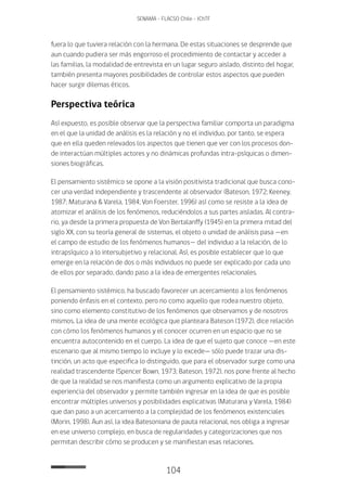 104
SENAMA - FLACSO Chile - IChTF
fuera lo que tuviera relación con la hermana. De estas situaciones se desprende que
aun cuando pudiera ser más engorroso el procedimiento de contactar y acceder a
las familias, la modalidad de entrevista en un lugar seguro aislado, distinto del hogar,
también presenta mayores posibilidades de controlar estos aspectos que pueden
hacer surgir dilemas éticos.
Perspectiva teórica
Así expuesto, es posible observar que la perspectiva familiar comporta un paradigma
en el que la unidad de análisis es la relación y no el individuo, por tanto, se espera
que en ella queden relevados los aspectos que tienen que ver con los procesos don-
de interactúan múltiples actores y no dinámicas profundas intra-psíquicas o dimen-
siones biográficas.
El pensamiento sistémico se opone a la visión positivista tradicional que busca cono-
cer una verdad independiente y trascendente al observador (Bateson, 1972; Keeney,
1987; Maturana & Varela, 1984; Von Foerster, 1996) así como se resiste a la idea de
atomizar el análisis de los fenómenos, reduciéndolos a sus partes aisladas. Al contra-
rio, ya desde la primera propuesta de Von Bertalanffy (1945) en la primera mitad del
siglo XX, con su teoría general de sistemas, el objeto o unidad de análisis pasa —en
el campo de estudio de los fenómenos humanos— del individuo a la relación, de lo
intrapsíquico a lo intersubjetivo y relacional. Así, es posible establecer que lo que
emerge en la relación de dos o más individuos no puede ser explicado por cada uno
de ellos por separado, dando paso a la idea de emergentes relacionales.
El pensamiento sistémico, ha buscado favorecer un acercamiento a los fenómenos
poniendo énfasis en el contexto, pero no como aquello que rodea nuestro objeto,
sino como elemento constitutivo de los fenómenos que observamos y de nosotros
mismos. La idea de una mente ecológica que planteara Bateson (1972), dice relación
con cómo los fenómenos humanos y el conocer ocurren en un espacio que no se
encuentra autocontenido en el cuerpo. La idea de que el sujeto que conoce —en este
escenario que al mismo tiempo lo incluye y lo excede— sólo puede trazar una dis-
tinción, un acto que especifica lo distinguido, que para el observador surge como una
realidad trascendente (Spencer Bown, 1973; Bateson, 1972), nos pone frente al hecho
de que la realidad se nos manifiesta como un argumento explicativo de la propia
experiencia del observador y permite también ingresar en la idea de que es posible
encontrar múltiples universos y posibilidades explicativas (Maturana y Varela, 1984)
que dan paso a un acercamiento a la complejidad de los fenómenos existenciales
(Morin, 1998). Aun así, la idea Batesoniana de pauta relacional, nos obliga a ingresar
en ese universo complejo, en busca de regularidades y categorizaciones que nos
permitan describir cómo se producen y se manifiestan esas relaciones.
 