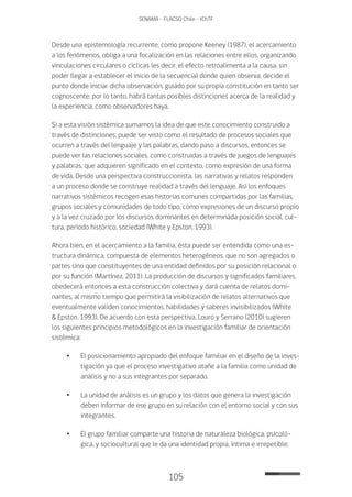 105
SENAMA - FLACSO Chile - IChTF
Desde una epistemología recurrente, como propone Keeney (1987), el acercamiento
a los fenómenos, obliga a una focalización en las relaciones entre ellos, organizando
vinculaciones circulares o cíclicas (es decir, el efecto retroalimenta a la causa, sin
poder llegar a establecer el inicio de la secuencia) donde quien observa, decide el
punto donde iniciar dicha observación, guiado por su propia constitución en tanto ser
cognoscente, por lo tanto, habrá tantas posibles distinciones acerca de la realidad y
la experiencia, como observadores haya.
Si a esta visión sistémica sumamos la idea de que este conocimiento construido a
través de distinciones, puede ser visto como el resultado de procesos sociales que
ocurren a través del lenguaje y las palabras, dando paso a discursos, entonces se
puede ver las relaciones sociales, como construidas a través de juegos de lenguajes
y palabras, que adquieren significado en el contexto, como expresión de una forma
de vida. Desde una perspectiva construccionista, las narrativas y relatos responden
a un proceso donde se construye realidad a través del lenguaje. Así los enfoques
narrativos sistémicos recogen esas historias comunes compartidas por las familias,
grupos sociales y comunidades de todo tipo, como expresiones de un discurso propio
y a la vez cruzado por los discursos dominantes en determinada posición social, cul-
tura, período histórico, sociedad (White y Epston, 1993).
Ahora bien, en el acercamiento a la familia, ésta puede ser entendida como una es-
tructura dinámica, compuesta de elementos heterogéneos, que no son agregados o
partes sino que constituyentes de una entidad definidos por su posición relacional o
por su función (Martínez, 2011). La producción de discursos y significados familiares,
obedecerá entonces a esta construcción colectiva y dará cuenta de relatos domi-
nantes, al mismo tiempo que permitirá la visibilización de relatos alternativos que
eventualmente validen conocimientos, habilidades y saberes invisibilizados (White
& Epston, 1993). De acuerdo con esta perspectiva, Louro y Serrano (2010) sugieren
los siguientes principios metodológicos en la investigación familiar de orientación
sistémica:
•	El posicionamiento apropiado del enfoque familiar en el diseño de la inves-
tigación ya que el proceso investigativo atañe a la familia como unidad de
análisis y no a sus integrantes por separado.
•	La unidad de análisis es un grupo y los datos que genera la investigación
deben informar de ese grupo en su relación con el entorno social y con sus
integrantes.
•	El grupo familiar comparte una historia de naturaleza biológica, psicoló-
gica, y sociocultural que le da una identidad propia, íntima e irrepetible;
 