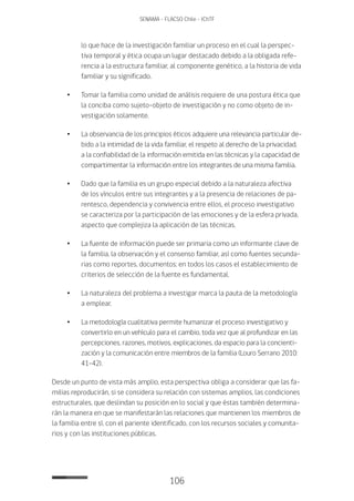 106
SENAMA - FLACSO Chile - IChTF
lo que hace de la investigación familiar un proceso en el cual la perspec-
tiva temporal y ética ocupa un lugar destacado debido a la obligada refe-
rencia a la estructura familiar, al componente genético, a la historia de vida
familiar y su significado.
•	Tomar la familia como unidad de análisis requiere de una postura ética que
la conciba como sujeto-objeto de investigación y no como objeto de in-
vestigación solamente.
•	La observancia de los principios éticos adquiere una relevancia particular de-
bido a la intimidad de la vida familiar, el respeto al derecho de la privacidad,
a la confiabilidad de la información emitida en las técnicas y la capacidad de
compartimentar la información entre los integrantes de una misma familia.
•	Dado que la familia es un grupo especial debido a la naturaleza afectiva
de los vínculos entre sus integrantes y a la presencia de relaciones de pa-
rentesco, dependencia y convivencia entre ellos, el proceso investigativo
se caracteriza por la participación de las emociones y de la esfera privada,
aspecto que complejiza la aplicación de las técnicas.
•	La fuente de información puede ser primaria como un informante clave de
la familia, la observación y el consenso familiar, así como fuentes secunda-
rias como reportes, documentos; en todos los casos el establecimiento de
criterios de selección de la fuente es fundamental.
•	La naturaleza del problema a investigar marca la pauta de la metodología
a emplear.
•	La metodología cualitativa permite humanizar el proceso investigativo y
convertirlo en un vehículo para el cambio, toda vez que al profundizar en las
percepciones, razones, motivos, explicaciones, da espacio para la concienti-
zación y la comunicación entre miembros de la familia (Louro Serrano 2010:
41-42).
Desde un punto de vista más amplio, esta perspectiva obliga a considerar que las fa-
milias reproducirán, si se considera su relación con sistemas amplios, las condiciones
estructurales, que deslindan su posición en lo social y que éstas también determina-
rán la manera en que se manifestarán las relaciones que mantienen los miembros de
la familia entre sí, con el pariente identificado, con los recursos sociales y comunita-
rios y con las instituciones públicas.
 