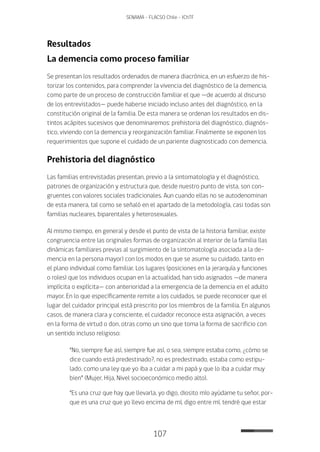 107
SENAMA - FLACSO Chile - IChTF
Resultados
La demencia como proceso familiar
Se presentan los resultados ordenados de manera diacrónica, en un esfuerzo de his-
torizar los contenidos, para comprender la vivencia del diagnóstico de la demencia,
como parte de un proceso de construcción familiar el que —de acuerdo al discurso
de los entrevistados— puede haberse iniciado incluso antes del diagnóstico, en la
constitución original de la familia. De esta manera se ordenan los resultados en dis-
tintos acápites sucesivos que denominaremos: prehistoria del diagnóstico, diagnós-
tico, viviendo con la demencia y reorganización familiar. Finalmente se exponen los
requerimientos que supone el cuidado de un pariente diagnosticado con demencia.
Prehistoria del diagnóstico
Las familias entrevistadas presentan, previo a la sintomatología y el diagnóstico,
patrones de organización y estructura que, desde nuestro punto de vista, son con-
gruentes con valores sociales tradicionales. Aun cuando ellas no se autodenominan
de esta manera, tal como se señaló en el apartado de la metodología, casi todas son
familias nucleares, biparentales y heterosexuales.
Al mismo tiempo, en general y desde el punto de vista de la historia familiar, existe
congruencia entre las originales formas de organización al interior de la familia (las
dinámicas familiares previas al surgimiento de la sintomatología asociada a la de-
mencia en la persona mayor) con los modos en que se asume su cuidado, tanto en
el plano individual como familiar. Los lugares (posiciones en la jerarquía y funciones
o roles) que los individuos ocupan en la actualidad, han sido asignados —de manera
implícita o explícita— con anterioridad a la emergencia de la demencia en el adulto
mayor. En lo que específicamente remite a los cuidados, se puede reconocer que el
lugar del cuidador principal está prescrito por los miembros de la familia. En algunos
casos, de manera clara y consciente, el cuidador reconoce esta asignación, a veces
en la forma de virtud o don, otras como un sino que toma la forma de sacrificio con
un sentido incluso religioso:
“No, siempre fue así, siempre fue así, o sea, siempre estaba como, ¿cómo se
dice cuando está predestinado?, no es predestinado, estaba como estipu-
lado, como una ley que yo iba a cuidar a mi papá y que lo iba a cuidar muy
bien” (Mujer, Hija, Nivel socioeconómico medio alto).
“Es una cruz que hay que llevarla, yo digo, diosito mío ayúdame tu señor, por-
que es una cruz que yo llevo encima de mí, digo entre mí, tendré que estar
 