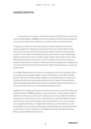 9
SENAMA - FLACSO Chile - IChTF
AGRADECIMIENTOS
La Facultad Latinoamericana de Ciencias Sociales, FLACSO Chile, el Servicio Na-
cional del Adulto Mayor, SENAMA y el Instituto Chileno de Terapia Familiar, agradecen
a las personas mayores que colaboraron e hicieron posible el presente estudio.
Se agradece a la Directora del Centro Kintún Dra. Marilú Budinich; al Dr. Patricio
Fuentes Guglielmentti, Neurólogo del Hospital Clínico de la Universidad de Chile;
al Dr. Víctor H. Carrasco M. Presidente de la Sociedad de Geriatría y Gerontología
de Chile; a la Dra. Andrea Slachevsky Chonchol Coordinadora Unidad de Neurología
Cognitiva y Demencias, Servicio de Neurología, Hospital del Salvador, Servicio Salud
Metropolitano Oriente; al Dr. Alberto Larraín, Presidente de la mesa de expertos y
expertas del Ministerio de Salud en materia de demencias. Igualmente, agradecemos
la contribución del Director de Psicomédica Dr. Sergio Gloger Kojchen y su equipo de
profesionales.
En la Región Metropolitana se contó con la colaboración de la Sra. Ana María Quiroz
encargada de Casa de Adulto Mayor, comuna de Peñaflor; Sra. Ana María Peñafiel
directora del Centro de Adulto Mayor (CAM) comuna de Peñalolen; Sr. Vicente Ortiz,
Presidente Unión Comunal de Adultos Mayores de Cerro Navia; Oficina del Adulto
Mayor, Municipalidad de Maipú; Departamento del Adulto Mayor de Providencia y la
Dirección de Desarrollo Comunitario, Municipalidad de Vitacura.
Agradecemos la colaboración de los funcionarios y funcionarias del Servicio Nacional
del Adulto Mayor, SENAMA, igualmente a Jean Gajardo de la Universidad de Chile. En
el Ministerio de Salud se contó con la colaboración de la Dra. Ana María San Martín,
Tatiana Guerra, Cecilia Zuleta y la Dra. Jenny Velasco. Por parte del Ministerio de De-
sarrollo Social a la Sra. Javiera Vergara; Un reconocimiento a la Sra. Jessica Arenas,
Jueza Juzgados de Familia en la Región Metropolitana y a la Dra. Patricia Lillo del
Hospital Barros Luco Trudeau y Coordinadora de Neurología de la Clínica Universidad
de los Andes y a la Dra. Inge Onetto, Jefe Departamento de Salud Mental Servicio
Médico Legal del Ministerio de Justicia.
 