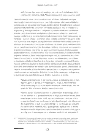 108
SENAMA - FLACSO Chile - IChTF
ahí […] porque digo yo, es mi marido, yo me casé con él, toda la vida, debo
estar siempre con el no más [...]” (Mujer, esposa, nivel socioeconómico bajo)
La distribución del rol de cuidado está asociada a órdenes de lealtad, como por
ejemplo, el compromiso asumido en el caso de los esposos o la responsabilidad re-
lacional para con los padres, sin embargo, también dentro de esa trama de lealtades
se considera fundamental contar con habilidades especiales para el cuidado. En la
asignación (y autoasignación) de la competencia para el cuidado, una variable que
aparece como determinante, es el género: más mujeres que hombres asumen el
cuidado cotidiano de la persona diagnosticada con demencia. En el relato, cuando los
hombres —esposos o hijos— asumen un rol de cuidado, suelen servir de apoyo en ta-
reas específicas a las mujeres. Los hijos hombres suelen ser mencionados como pro-
veedores de recursos económicos, que pueden ser necesarios y hasta indispensables
para el cumplimiento de la función de cuidado cotidiano, pero que no necesariamen-
te son reconocidos de esta forma por quien asume este cuidado. En el discurso es
posible observar una naturalización de esta situación. No existe un cuestionamiento,
en primera instancia, de los roles asignados según sexo, así los hombres de la fami-
lia tendrían asociada la función de proveer los recursos económicos y las mujeres,
la función de cuidados en la esfera de lo doméstico y el sostén emocional. De esta
manera, las familias asumen la distribución de las responsabilidades de acuerdo a la
tradicional división sexual del trabajo19
y las expectativas de género. En el caso de las
mujeres entrevistadas, sólo en la medida que se observa la propia sobrecarga emo-
cional, asoma una mirada crítica de la distribución de las tareas, pero, en lo general,
lo que se reprocha es la falta de apoyo de otras mujeres de la familia.
“Apoya económicamente él, por ejemplo, nos da la plata como para el mes,
digamos, para los gastos… y yo hago la parte… física, Je. Y la (nombre de
trabajadora casa particular) me ayuda también, de cuando en vez, pero me
ayuda, Je” (Hija y hermana, Nivel socioeconómico alto).
“Además porque estar cerca de ellos es una inversión de tiempo po, enton-
ces por ejemplo el S., que es el hermano el mayor, que vive ahí mismo, en la
esquina, que tiene su mujer, no sé, yo creo que el repara como por el lado
económico. Hace lo que puede, por ejemplo ahora le regaló esta silla de rue-
das “yupi one”, no sé qué, con un asiento top y la cuestión, pa que se duche
y le llevaba antes vitaminas, hasta que el geriatra dijo que daba lo mismo
darle vitaminas (risas) pero le compraba estas vitaminas, unos tarros gigan-
tes así y, pero él no se va porque su señora no puede dormir sola ponte tú,
19	 Entendemos la división sexual del trabajo, como un mandato socialmente construido en que se asignan roles
y funciones al interior de la familia según el sexo. En nuestra cultura, en un modelo tradicional de familia (en
el sentido en que se señaló en la nota 1) se asocia al hombre a la provisión económica y la esfera de lo público
(productivo) y a la mujer se la ubica en la esfera de lo doméstico junto al cuidado de los hijos (reproductivo).
 