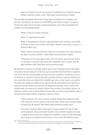109
SENAMA - FLACSO Chile - IChTF
pero en el fondo no es por eso, porque a mi papá hay que limpiarlo, hay que
bañarlo, hacerle su aseo, o sea…” (Hija, Nivel socioeconómico medio).
Otra variable que puede determinar el lugar que se ocupará en el cuidado, es la
función y distribución de tareas en la fratría20
. Ser hermano(a) mayor, o cumplir la
función del mayor de los hijos(as), puede predisponer a ser la/el encargada(o) del
cuidado o el principal proveedor.
“Mujer 2: Ella es la mayor de todos.
Mujer 3: La generala me dicen.
Mujer 2: Va bajando el nivel de responsabilidad (risas), entonces está la Ma-
ría Elena, la Silvia, entre medio está Sergio, después viene la Eva, la Laura, la
Marisol, Fabián y yo.
Mujer 3: Así es la escala. Entonces todo me lo consultan a mi, todo, entonces
les digo si ustedes también…” (Hijas, Nivel socioeconómico medio).
“Sí porque a mí me pasa algo y llamo a mis hermanos, que esto que lo otro,
no. Siempre a cargo de todo. Hasta del cumpleaños de mi mamá, todo. Mi
papá también, todo” (Hija, Nivel socioeconómico bajo).
No obstante lo anterior, es posible señalar que en ese complejo proceso de asigna-
ción previa, naturalizada por las formas que ha asumido históricamente la organiza-
ción de las familias entrevistadas, la vivencia de los cuidadores cotidianos, no nece-
sariamente es narrada de manera que dé cuenta de malestar subjetivo. Muchas ve-
ces se percibe como una imposición ineludible que sólo al estar sujeta a un análisis
retrospectivo, puede acompañarse de expresiones de sentimientos de impotencia,
rabia y el reconocimiento de vivencias de desgaste emocional, físico y estrés. Par-
ticularmente, se enuncia en el plano corporal restricciones a los propios deseos, un
quehacer rutinario que no posee límites temporales, sino que es permanente, junto a
sensaciones de agotamiento, desgaste o cansancio físico.
“Claro, porque yo, eh, como se llama, también tengo fibromialgia por todo
esto. Entonces a mí el cuerpo no me da pa hacer tantas cosas, aunque tenga
las ganas de, de hacerlo” (Hija, Nivel socioeconómico medio-bajo)
“Creo que si la gente dijera, sabes que sí lo voy a querer y lo voy a cuidar
como propósito, ahí ya está todo resuelto, claro, también la gente se cansa
[…] igual yo hacía todo, iba a comprarle los pañales, todos los días había algo
que comprar, las auxiliares se encreman con la crema del enfermo como
20	 El eje de la fratría hace referencia a la relación de los hermanos, la que puede ser observada como un subsistema
con una autonomía relativa al interior de la familia, así como el eje conyugal, parental o parentofilial.
 