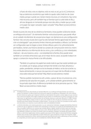110
SENAMA - FLACSO Chile - IChTF
si fuera de ellas, esto es objetivo, esto es real, es así, yo lo ví […] entonces
hay un deterioro económico que nadie te ayuda, sobre todo los de clase
media, porque cuando son, tienen menos recursos, el consultorio, hay como
más recursos, pero ahí también hay un familiar que lo cuida todo el día, y
ahí ese desgaste es tremendo porque esos dos años y medio que yo cuidé
a mi papá, fue súper cansador, súper cansador” (Hija, Nivel socioeconómico
medio-alto).
Desde el punto de vista de las dinámicas familiares, éstas pueden analizarse desde
un enfoque estructural21
. Un elemento familiar-estructural previo, que puede influir
en el cuidado intrafamiliar de una persona mayor con demencia es una configuración
familiar más cercana al polo de lo que ha sido llamado familia aglutinada (en oposi-
ción a la desligada)22
que presenta límites internos permeables a difusos. Las familias
así configuradas, que no llegan a tener límites difusos, pero sí lo suficientemente
permeables, tienen una historia donde los canales de comunicación entre los miem-
bros están abiertos a la información de los otros, y los conflictos y crisis individuales,
implican —de una manera u otra— a la totalidad de la familia. Esto puede tener
también un correlato emocional, que, en el mejor de los casos, se puede traducir en
apoyo o contención mutua frente a las dificultades.
“También si tu pensai mis papás han vivido todo lo que han vivido también por
el cuidado, por el apoyo, porque siempre han tenido a los hijos ahí preocu-
pados, pendientes, siempre se los ha llevado al médico, se les da su leche, su
buena alimentación, o sea yo creo que eso es lo que más ha influido en toda
esta sobre vida que han tenido” (Hija, Nivel socioeconómico medio).
“Hemos podido mantenernos ahí, unidos, a pesar de las circunstancias, a los
problemas de salud de mis papás… y mi cuñada también, generalmente se
ha portado súper bien. A diferencia también de otras personas que no…” (Hija
Nivel socioeconómico medio-bajo).
21	 El enfoque estructural, desarrollado por Salvador Minuchin, es un enfoque de Terapia Familiar que observa y
analiza a las familias, no sobre la base de la suma de los aspectos intrapsíquicos individuales, sino como sistema.
En este sistema los sujetos que componen la familia se relacionarían de acuerdo a ciertas reglas, las que constitui-
rían la estructura familiar. Estas reglas establecen de qué manera se manifestarán los límites, la jerarquía, los roles
y funciones, los significados y creencias dentro de las familias, alianzas y coaliciones. Minuchin, S. (1986). Familias
y Terapia Familiar. México: Gedisa. Si bien es cierto, este modelo ha sido criticado por altamente normativo —sos-
teniendo que existen familias funcionales y disfuncionales— el uso que se le dará a los conceptos en este análisis
será descriptivo y no importan un juicio valorativo sobre normalidad/anormalidad.
22	 La familia entendida como sistema que posee, a su vez, subsistemas (individual, conyugal, parentofilial y fraterno).
La forma en que se organizan los límites entre subsistemas se relaciona con el grado de permeabilidad de los mis-
mos y se pueden clasificar en un continuo que va desde difusos a rígidos, siendo los límites claros, los más equi-
librados y funcionales. Los límites difusos son poco claros, difíciles de determinar, los límites rígidos son aquellos
muy definidos y estáticos, por último, los límites claros son definidos y flexibles. Las familias que poseen límites
difusos, se denominan aglutinadas mientras aquellas que poseen límites rígidos se denominan familias desligadas.
Familias más cercanas al polo aglutinado, al tener límites poco claros presentan un mayor (en el extremo, exage-
rado) sentido de pertenencia, menor autonomía personal, baja diferenciación entre subsistemas, el flujo emocional
es compartidos y el estrés repercute en la totalidad de la familia. Minuchin (1986).
 