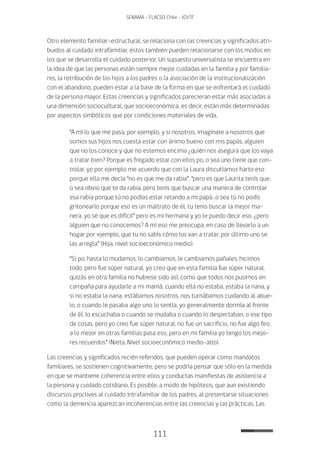 111
SENAMA - FLACSO Chile - IChTF
Otro elemento familiar-estructural, se relaciona con las creencias y significados atri-
buidos al cuidado intrafamiliar, éstos también pueden relacionarse con los modos en
los que se desarrolla el cuidado posterior. Un supuesto universalista se encuentra en
la idea de que las personas están siempre mejor cuidadas en la familia y por familia-
res, la retribución de los hijos a los padres o la asociación de la institucionalización
con el abandono, pueden estar a la base de la forma en que se enfrentará el cuidado
de la persona mayor. Estas creencias y significados parecieran estar más asociadas a
una dimensión sociocultural, que socioeconómica, es decir, están más determinadas
por aspectos simbólicos que por condiciones materiales de vida.
“A mí lo que me pasa, por ejemplo, y si nosotros, imagínate a nosotros que
somos sus hijos nos cuesta estar con ánimo bueno con mis papás, alguien
que no los conoce y que no estemos encima ¿quién nos asegura que los vaya
a tratar bien? Porque es fregado estar con ellos po, o sea uno tiene que con-
trolar, yo por ejemplo me acuerdo que con la Laura discutíamos harto eso
porque ella me decía “no es que me da rabia”, “pero es que Laurita tenís que,
o sea obvio que te da rabia, pero tenís que buscar una manera de controlar
esa rabia porque tú no podías estar retando a mi papá…o sea tú no podís
gritonearlo porque eso es un maltrato de él, tu tenis buscar la mejor ma-
nera, yo sé que es difícil” pero es mi hermana y yo le puedo decir eso, ¿pero
alguien que no conocemos? A mí eso me preocupa, en caso de llevarlo a un
hogar por ejemplo, que tu no sabís cómo los van a tratar, por último uno se
las arregla” (Hija, nivel socioeconómico medio).
“Si po, hasta lo mudamos, lo cambiamos, le cambiamos pañales, hicimos
todo, pero fue súper natural, yo creo que en esta familia fue súper natural,
quizás en otra familia no hubiese sido así, como que todos nos pusimos en
campaña para ayudarle a mi mamá, cuando ella no estaba, estaba la nana, y
si no estaba la nana, estábamos nosotros, nos turnábamos cuidando al abue-
lo, o cuando le pasaba algo uno lo sentía, yo generalmente dormía al frente
de él, lo escuchaba o cuando se mudaba o cuando lo despertaban, o ese tipo
de cosas, pero yo creo fue súper natural, no fue un sacrificio, no fue algo feo,
a lo mejor en otras familias pasa eso, pero en mi familia yo tengo los mejo-
res recuerdos” (Nieta, Nivel socioeconómico medio-alto).
Las creencias y significados recién referidos, que pueden operar como mandatos
familiares, se sostienen cognitivamente, pero se podría pensar que sólo en la medida
en que se mantiene coherencia entre ellos y conductas manifiestas de asistencia a
la persona y cuidado cotidiano. Es posible, a modo de hipótesis, que aun existiendo
discursos proclives al cuidado intrafamiliar de los padres, al presentarse situaciones
como la demencia aparezcan incoherencias entre las creencias y las prácticas. Las
 