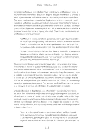 112
SENAMA - FLACSO Chile - IChTF
personas manifiestan la necesidad de incluir en el discurso justificaciones frente al
incumplimiento del mandato de cuidado de parte de algún miembro de la familia y a
veces expresiones que podrían interpretarse como culpa por dicho incumplimiento.
De manera consistente con expectativas de género dominantes, no cumplir con el
cuidado de un familiar, aparece justificado en el discurso, siguiendo las normas de la
división sexual tradicional del trabajo al interior de la familia: se justifica a una mujer
que no cuida a la persona mayor diagnosticada con demencia, por tener que cuidar a
otros que lo necesitan (como el esposo o los hijos). El hombre, en cambio, puede ser
justificado por tener que trabajar.
“La Marisol es casada, tiene hijos, que son adultos ya, pero digamos ella tie-
ne su casa y sus obligaciones y todo, entonces no había manera de resolver-
lo entonces estuvimos un par de meses quedándonos en la semana todos,
turnándonos, todas o sea nosotras tres” (Hija, Nivel socioeconómico medio).
“Porque claro, mi hermano, como es en el fondo el sostenedor económico de
la casa, no puede estar tal vez, como en, en los días y los días que quisiera.
Porque él también trabaja en banco y los horarios son como bien, bien com-
plicados” (Hija, Nivel socioeconómico medio-bajo).
Tal como mencionábamos anteriormente, las variables estructurales determinan
fuertemente los modos en que se manifiesta el cuidado en la cotidianidad. Al ana-
lizar el nivel socioeconómico de las familias entrevistadas, se observa como éste
puede resultar determinante en la manera en que se distribuyen las tareas asociadas
al cuidado: en términos estrictamente económicos, bajos ingresos pueden afectar
el acceso que las familias hayan tenido previamente a información, el tipo de trato
ofrecido por los especialistas y los recursos materiales disponibles para atender dig-
namente a la persona diagnosticada. Esto, a su vez, puede incidir en cómo se enfren-
ta la crisis y se desarrollan las estrategias de largo plazo para el cuidado.
Una vez establecido el diagnóstico, poca información y escasos recursos materia-
les, darán paso a diferencias importantes en el apoyo recibido por los cuidadores, la
infraestructura con que se cuente y los cuidados especializados de la persona diag-
nosticada con demencia. Personas de los distintos niveles socioeconómicos tienen
además, supuesto socio-céntricos de clase social respecto del cuidado en los otros
niveles socioeconómicos, asociados a representaciones acerca de la desigualdad, de
la riqueza o la pobreza.
“Yo no sé, cuánto gastábamos, porque tenía muy buen sueldo, mi marido
tenía buen sueldo, mi hermana mandaba las seiscientas lucas para pagar
a las enfermeras, pero hay trabajo de por medio, pero esa es una situación
especial, porque en los estratos más bajos es un familiar que tiene que cui-
 
