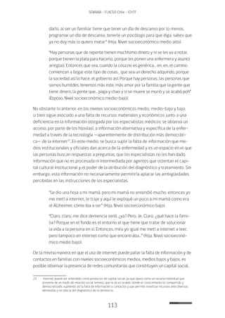 113
SENAMA - FLACSO Chile - IChTF
darlo, al ser un familiar tiene que tener un día de descanso por lo menos,
programar un día de descanso, tenerle un psicólogo para que diga, sabes que
ya no doy más lo quiero matar” (Hija, Nivel socioeconómico medio alto).
“Hay personas que de repente tienen muchísimo dinero y ni se les va a notar,
porque tienen la plata para hacerlo, porque les ponen una enfermera y asunto
arreglao. Entonces que sea, cuando la cosa no es genérica… en, en, el camino
comienzan a llegar este tipo de cosas… que sea un derecho adquirido, porque
la sociedad así lo hace, el gobierno así. Porque hay personas, las personas que
somos humildes, tenemos más este, más amor por la familia que la gente que
tiene dinero, la gente que… paga y chao y si se muere se murió y se acabó poh”
(Esposo, Nivel socioeconómico medio-bajo).
No obstante lo anterior, en los niveles socioeconómicos medio, medio-bajo y bajo,
si bien sigue asociado a una falta de recursos materiales y económicos junto a una
deficiencia en la información otorgada por los especialistas médicos; se observa un
acceso, por parte de los hijos(as), a información alternativa y específica de la enfer-
medad a través de la tecnología —aparentemente de distribución más democráti-
ca— de la internet23
. En este medio, se busca suplir la falta de información que me-
dios institucionales y oficiales dan acerca de la enfermedad y es un espacio en el que
las personas buscan respuestas a preguntas, que los especialistas no les han dado,
información que no es procesada ni intermediada por agentes que ostentan el capi-
tal cultural institucional y el poder de la atribución del diagnóstico y tratamiento. Sin
embargo, esta información no necesariamente permitiría aplacar las ambigüedades
percibidas en las instrucciones de los especialistas.
“Le dio una hoja a mi mamá, pero mi mamá no entendió mucho, entonces yo
me metí a internet, le traje y aquí le expliqué un poco a mi mamá como era
el Alzheimer, cómo iba a ser” (Hija, Nivel socioeconómico bajo).
“Claro, claro, me dice demencia senil, ¿ya? Pero, Je. Claro, ¿qué hace la fami-
lia? Porque en el fondo es el entorno el que tiene que tratar de solucionar
la vida a la persona en sí. Entonces, mira yo igual me metí a internet a leer,
pero tampoco en internet como que encontraba…” (Hija, Nivel socioeconó-
mico medio bajo).
De la misma manera en que el uso de internet puede paliar la falta de información y de
contactos en familias con niveles socioeconómicos medios, medios bajos y bajos, es
posible observar la presencia de redes comunitarias que constituyen un capital social,
23	 Internet puede ser entendido como productor de capital social, ya que opera como un recurso individual que
proviene de un modo de relación social remota, que se da en la web, donde el conocimiento es compartido y
democratizado, supliendo así la falta de información o contactos y que permite movilizar recursos ante diversas
demandas y no sólo la del diagnóstico de la demencia.
 