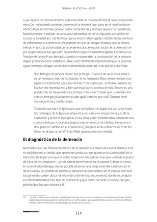 114
SENAMA - FLACSO Chile - IChTF
cuya riqueza no necesariamente está vinculada de manera directa al nivel socioeconó-
mico. De manera más o menos transversal se observa que, salvo en el nivel socioeco-
nómico bajo, las familias poseen redes comunitarias y sociales que les han permitido,
históricamente, movilizar recursos ante demandas como la migración, el cambio de
ciudad, la soledad, etc. Las familias que se encontraban ligadas a dichas redes a la hora
de enfrentarse a la demencia, encuentran en ellas un apoyo cotidiano, que al mismo
tiempo implica la continuidad de la pertenencia a un espacio social de la persona ma-
yor diagnosticada. Las iglesias24
(se nombran específicamente la Iglesia Católica y los
Testigos de Jehová), por ejemplo, cuando no suspenden la participación de la persona
mayor, produce en los cuidadores, alivio, pero también la impresión de que la persona
sigue teniendo un lugar social, que es reconocido como tal, más allá de su familias.
“Los testigos de jehová tienen ese principio, es parte de su fe. Para ellos ()
es un hermano más, no es fulanito, es su hermano. Ellos tienen normas y se
rigen estrictamente por esas normas. Y no es porque… es fulano, zutano, no.
Esa familia necesita eso y hay que estar junto con esa familia. Entonces, uno
puede irse, mi hija puede irse, mi hijo, irme a ver. Y dejar que su madre está
con los testigos y la pueden cuidar igual o mejor que ella” (Esposo, nivel
socioeconómico medio-bajo).
“Como lo que hace la Iglesia po, por ejemplo a mis papás los van a ver todos
los domingos de la Iglesia porque él ya no sale y va una persona y le da la
comunión y le lee el evangelio, o sea, ellos están considerados dentro de esa
comunidad que no pueden desplazarse, en esa comunidad están reconoci-
dos, pero en cambio en el consultorio ¿qué pasó en el consultorio? Si no los
llevai no te dan la leche” (Hija, Nivel socioeconómico medio).
El diagnóstico de la demencia
Al intentar dar una mirada diacrónica de la demencia a través de la vida familiar, ésta
se visibiliza en la medida que aparecen conductas que quiebran la continuidad de la
identidad de la persona que la sufre: la persona hace/dice cosas que —desde el punto
de vista de los familiares— jamás habría dicho/hecho en el pasado. Si bien es cierto,
en una mirada retrospectiva es posible observar una progresión del cambio (con in-
dicios sutiles de pérdida de memoria, desorientación cambios en el estado anímico),
los parientes suelen ubicar el inicio de la demencia, en un evento donde se produce
el enfrentamiento a este tipo de conductas y que habitualmente es vivido con per-
plejidad por los que asisten a él.
24	 Lo que se observa en el discurso se relaciona, más que con la fe o las creencias, con las iglesias en tanto comuni-
dades de personas que generan pertenencia a un cierto grupo y que pueden brindar apoyo en momento difíciles.
Pueden operar en el mismo sentido grupos de amigos y los vecinos.
 