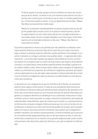 115
SENAMA - FLACSO Chile - IChTF
“Y ahí les quedo la escoba, porque como le cambiaron el marco de circuns-
tancias de mi mamá… se fueron al sur y mi mamá los desconoció a los dos. Y
eso fue, pero trauma para mi hermano y pa mi cuña, mi cuñada quedó lloran-
do... mi hermano quedó en shock… O sea, ya. Realmente fue terrible…” (Mujer,
Hija, Nivel socioeconómico medio-bajo)
“Nosotros lo enviamos inmediatamente a la posta, la posta central y de ahí
yo me quedé toda la noche con él, en la posta en observaciones y de ahí
mi papá empezó con esto, hasta antes del porrazo mi papá estaba bien, o
sea estaba viejito, incluso mi papá trabajaba, con el hijo mayor, el hermano
nuestro y él se levantaba temprano, se iba solo…” (Mujer, Hija, Nivel so-
cioeconómico medio).
Esa primera experiencia anuncia una pérdida que más adelante es señalada como
especialmente dolorosa, la persona deja de ser quien fue y en el peor escenario,
llega a olvidar su relevancia para los distintos sujetos familiares. Sin embargo, en un
primer momento no se llega a anticipar este posible olvido —o supresión del orden
relacional— y se actúa sobre aquello que aparece discordante en el otro. Las fami-
lias relatan, en su mayoría, que es a partir de este evento, que surge la necesidad de
consultar a un especialista, mencionando específicamente neurólogo o geriatra en
los niveles medios y altos. Sería el especialista médico quien otorgaría el diagnóstico
médico y confirmaría las sospechas de la familia. El diagnóstico proviene del capital
cultural objetivado en la voz del saber especializado e institucionalizado de la medi-
cina. En la familia, el diagnóstico abre las puertas a la enfermedad con más descon-
cierto que resistencia.
La demencia es una categoría de la que los miembros de la familia, sin excepción,
parecen tener alguna noción previa, a través de una variedad de denominaciones
como: Demencia, Demencia Vascular, Demencia Senil y Alzheimer. No obstante lo an-
terior, ese conocimiento posee un cariz intuitivo más que de opinión informada y en
general, la categoría demencia se desdibuja en sus contenidos al desconocer tanto
la familia como el mismo paciente, su origen, evolución y tratamiento. Una suerte de
sobrentendido medico/familia, opera de manera que no existe un cuestionamiento a
la información y etiqueta otorgada. Podría pensarse que, tal como se ha descrito en
la literatura, la demencia es vista como horizonte posible de la vejez, pero la perple-
jidad con la que se vive estos primeros momentos hace pensar que el diagnóstico
también interpela a las familias sorpresivamente. La familia entiende que la persona
se irá transformando progresivamente, pero no de qué manera lo hará, ni cómo de-
berían ellos comportarse en la relación con la persona diagnosticada, mucho menos
cómo prevenir este desarrollo, paliar los síntomas o, por qué no, detener la enferme-
dad.
 