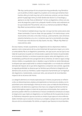116
SENAMA - FLACSO Chile - IChTF
“Me doy cuenta porque él era una persona muy ponderada, muy flemática
y se le perdió un dinero según él y se peleó con la nana que teníamos hace
muchos años y la trató muy mal, y él no tenía ese carácter, y en ese minuto
pensé mi papá algo tiene y lo llevé donde este doctor A., el neurólogo, y
apenas lo vio dijo “esto es Alzheimer”, le hizo un diagnóstico clínico con una
serie de preguntas y ejercicios y después mandó a tomar unos exámenes en
los que estaba bien físicamente, sólo era su memoria el problema” (Mujer,
Hija, Nivel socioeconómico medio-alto).
“Y mi mamá en realidad estuvo muy mal, si es que nos hizo varias veces unos
shows tremendos. O sea no show, sino que pasaba. Y mi mamá estuvo, como
inconsciente como dos o tres días. O sea ya… prácticamente, claro. Entonces
nosotros llamamos a la, a la J., la doctora, que me la recomendó una amiga.
Y resulta que, esta doctora nos dijo; bueno, nos dijo…” (Mujer, Hija, Nivel so-
cioeconómico alto).
De esta manera, mirado causalmente, el diagnóstico de los dispositivos médicos
aparece como consecuencia de los actos (síntomas) de la persona mayor y no como
un antecedente. No es un diagnóstico preventivo, sino que ocurre una vez que la rea-
lidad de la persona no puede ser enmascarada o aparece de manera incuestionable
en el escenario familiar. La resistencia pareciera operar antes del diagnóstico, en la
invisibilidad y justificación de la progresión de los síntomas. Un silencio sigue al diag-
nóstico médico, no quedando claro si obedece a que la familia se siente liberada por
la etiqueta que opera explicando la conducta inexplicable o a un estado de confusión
derivado del impacto de lo que dicho diagnóstico comportan este sentido, siguiendo
la segunda posibilidad, se observa que las familias que enfrentan el diagnóstico de
demencia de uno de sus miembros, suelen impactarse fuertemente por la magnitud
del diagnóstico, manteniendo, a veces por años, una sensación de incertidumbre
respecto de los alcances del mismo.
La categoría demencia no resulta explicativa por sí misma, las personas se refieren
a ella con denominaciones amplias: principalmente se menciona los olvidos y la im-
pulsividad como sintomatología, mientras en otros casos se habla de decaimiento y
aislamiento o de deterioros cognitivos. Esto hace a la categoría demencia interna-
mente heterogénea según el relato de las personas entrevistadas. Aun cuando las
personas pueden referirse a la demencia e incluso considerarla connatural a la vejez,
el enigma de lo que implica el diagnóstico, se manifiesta de forma parecida al secre-
to. Podríamos interpretar que ese secreto es similar al que opera en otras enferme-
dades mentales que se asocian a la locura y su estigma, aunque esto no es parte del
discurso de los entrevistados. Por último, un aspecto que favorece la incertidumbre,
 