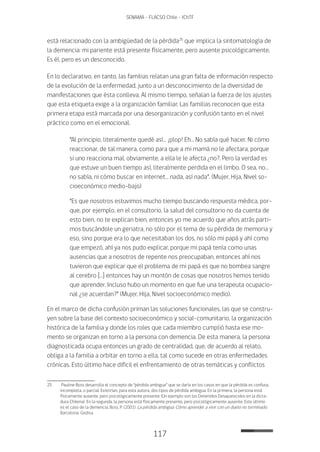 117
SENAMA - FLACSO Chile - IChTF
está relacionado con la ambigüedad de la pérdida25
que implica la sintomatología de
la demencia: mi pariente está presente físicamente, pero ausente psicológicamente.
Es él, pero es un desconocido.
En lo declarativo, en tanto, las familias relatan una gran falta de información respecto
de la evolución de la enfermedad, junto a un desconocimiento de la diversidad de
manifestaciones que ésta conlleva. Al mismo tiempo, señalan la fuerza de los ajustes
que esta etiqueta exige a la organización familiar. Las familias reconocen que esta
primera etapa está marcada por una desorganización y confusión tanto en el nivel
práctico como en el emocional.
“Al principio, literalmente quedé así… ¡plop! Eh… No sabía qué hacer. Ni cómo
reaccionar, de tal manera, como para que a mi mamá no le afectara, porque
si uno reacciona mal, obviamente, a ella le le afecta ¿no?. Pero la verdad es
que estuve un buen tiempo así, literalmente perdida en el limbo. O sea, no…
no sabía, ni cómo buscar en internet… nada, así nada”. (Mujer, Hija, Nivel so-
cioeconómico medio-bajo)
“Es que nosotros estuvimos mucho tiempo buscando respuesta médica, por-
que, por ejemplo, en el consultorio, la salud del consultorio no da cuenta de
esto bien, no te explican bien, entonces yo me acuerdo que años atrás parti-
mos buscándole un geriatra, no sólo por el tema de su pérdida de memoria y
eso, sino porque era lo que necesitaban los dos, no sólo mi papá y ahí como
que empezó, ahí ya nos pudo explicar, porque mi papá tenía como unas
ausencias que a nosotros de repente nos preocupaban, entonces ahí nos
tuvieron que explicar que el problema de mi papá es que no bombea sangre
al cerebro […] entonces hay un montón de cosas que nosotros hemos tenido
que aprender. Incluso hubo un momento en que fue una terapeuta ocupacio-
nal ¿se acuerdan?” (Mujer, Hija, Nivel socioeconómico medio).
En el marco de dicha confusión priman las soluciones funcionales, las que se constru-
yen sobre la base del contexto socioeconómico y social-comunitario, la organización
histórica de la familia y donde los roles que cada miembro cumplió hasta ese mo-
mento se organizan en torno a la persona con demencia. De esta manera, la persona
diagnosticada ocupa entonces un grado de centralidad, que, de acuerdo al relato,
obliga a la familia a orbitar en torno a ella, tal como sucede en otras enfermedades
crónicas. Esto último hace difícil el enfrentamiento de otras temáticas y conflictos
25	 Pauline Boss desarrolla el concepto de “pérdida ambigua” que se daría en los casos en que la pérdida es confusa,
incompleta, o parcial. Existirían, para esta autora, dos tipos de pérdida ambigua. En la primera, la persona está
físicamente ausente, pero psicológicamente presente (Un ejemplo son los Detenidos Desaparecidos en la dicta-
dura Chilena). En la segunda, la persona está físicamente presente, pero psicológicamente ausente. Este último
es el caso de la demencia. Boss, P. (2001). La pérdida ambigua: Cómo aprender a vivir con un duelo no terminado.
Barcelona: Gedisa.
 