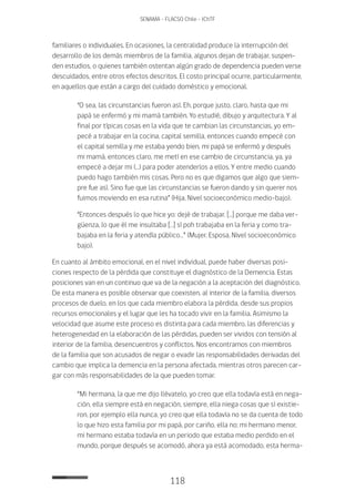118
SENAMA - FLACSO Chile - IChTF
familiares o individuales. En ocasiones, la centralidad produce la interrupción del
desarrollo de los demás miembros de la familia, algunos dejan de trabajar, suspen-
den estudios, o quienes también ostentan algún grado de dependencia pueden verse
descuidados, entre otros efectos descritos. El costo principal ocurre, particularmente,
en aquellos que están a cargo del cuidado doméstico y emocional.
“O sea, las circunstancias fueron así. Eh, porque justo, claro, hasta que mi
papá se enfermó y mi mamá también. Yo estudié, dibujo y arquitectura. Y al
final por típicas cosas en la vida que te cambian las circunstancias, yo em-
pecé a trabajar en la cocina, capital semilla, entonces cuando empecé con
el capital semilla y me estaba yendo bien, mi papá se enfermó y después
mi mamá, entonces claro, me metí en ese cambio de circunstancia, ya, ya
empecé a dejar mi (…) para poder atenderlos a ellos. Y entre medio cuando
puedo hago también mis cosas. Pero no es que digamos que algo que siem-
pre fue así. Sino fue que las circunstancias se fueron dando y sin querer nos
fuimos moviendo en esa rutina” (Hija, Nivel socioeconómico medio-bajo).
“Entonces después lo que hice yo: dejé de trabajar. […] porque me daba ver-
güenza, lo que él me insultaba […] sí poh trabajaba en la feria y como tra-
bajaba en la feria y atendía público…” (Mujer, Esposa, Nivel socioeconómico
bajo).
En cuanto al ámbito emocional, en el nivel individual, puede haber diversas posi-
ciones respecto de la pérdida que constituye el diagnóstico de la Demencia. Estas
posiciones van en un continuo que va de la negación a la aceptación del diagnóstico.
De esta manera es posible observar que coexisten, al interior de la familia, diversos
procesos de duelo, en los que cada miembro elabora la pérdida, desde sus propios
recursos emocionales y el lugar que les ha tocado vivir en la familia. Asimismo la
velocidad que asume este proceso es distinta para cada miembro, las diferencias y
heterogeneidad en la elaboración de las pérdidas, pueden ser vividos con tensión al
interior de la familia, desencuentros y conflictos. Nos encontramos con miembros
de la familia que son acusados de negar o evadir las responsabilidades derivadas del
cambio que implica la demencia en la persona afectada, mientras otros parecen car-
gar con más responsabilidades de la que pueden tomar.
“Mi hermana, la que me dijo llévatelo, yo creo que ella todavía está en nega-
ción, ella siempre está en negación, siempre, ella niega cosas que sí existie-
ron, por ejemplo ella nunca, yo creo que ella todavía no se da cuenta de todo
lo que hizo esta familia por mi papá, por cariño, ella no; mi hermano menor,
mi hermano estaba todavía en un periodo que estaba medio perdido en el
mundo, porque después se acomodó, ahora ya está acomodado, esta herma-
 