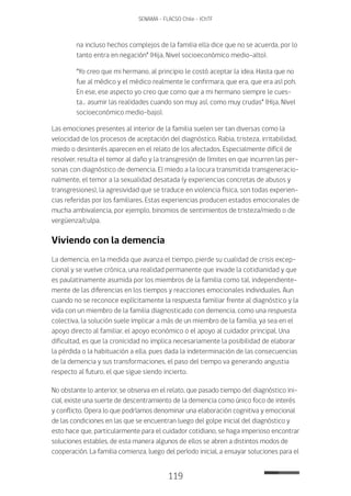 119
SENAMA - FLACSO Chile - IChTF
na incluso hechos complejos de la familia ella dice que no se acuerda, por lo
tanto entra en negación” (Hija, Nivel socioeconómico medio-alto).
“Yo creo que mi hermano, al principio le costó aceptar la idea. Hasta que no
fue al médico y el médico realmente le confirmara, que era, que era así poh.
En ese, ese aspecto yo creo que como que a mi hermano siempre le cues-
ta… asumir las realidades cuando son muy así, como muy crudas” (Hija, Nivel
socioeconómico medio-bajo).
Las emociones presentes al interior de la familia suelen ser tan diversas como la
velocidad de los procesos de aceptación del diagnóstico. Rabia, tristeza, irritabilidad,
miedo o desinterés aparecen en el relato de los afectados. Especialmente difícil de
resolver, resulta el temor al daño y la transgresión de límites en que incurren las per-
sonas con diagnóstico de demencia. El miedo a la locura transmitida transgeneracio-
nalmente, el temor a la sexualidad desatada (y experiencias concretas de abusos y
transgresiones), la agresividad que se traduce en violencia física, son todas experien-
cias referidas por los familiares. Estas experiencias producen estados emocionales de
mucha ambivalencia, por ejemplo, binomios de sentimientos de tristeza/miedo o de
vergüenza/culpa.
Viviendo con la demencia
La demencia, en la medida que avanza el tiempo, pierde su cualidad de crisis excep-
cional y se vuelve crónica, una realidad permanente que invade la cotidianidad y que
es paulatinamente asumida por los miembros de la familia como tal, independiente-
mente de las diferencias en los tiempos y reacciones emocionales individuales. Aun
cuando no se reconoce explícitamente la respuesta familiar frente al diagnóstico y la
vida con un miembro de la familia diagnosticado con demencia, como una respuesta
colectiva, la solución suele implicar a más de un miembro de la familia, ya sea en el
apoyo directo al familiar, el apoyo económico o el apoyo al cuidador principal. Una
dificultad, es que la cronicidad no implica necesariamente la posibilidad de elaborar
la pérdida o la habituación a ella, pues dada la indeterminación de las consecuencias
de la demencia y sus transformaciones, el paso del tiempo va generando angustia
respecto al futuro, el que sigue siendo incierto.
No obstante lo anterior, se observa en el relato, que pasado tiempo del diagnóstico ini-
cial, existe una suerte de descentramiento de la demencia como único foco de interés
y conflicto. Opera lo que podríamos denominar una elaboración cognitiva y emocional
de las condiciones en las que se encuentran luego del golpe inicial del diagnóstico y
esto hace que, particularmente para el cuidador cotidiano, se haga imperioso encontrar
soluciones estables, de esta manera algunos de ellos se abren a distintos modos de
cooperación. La familia comienza, luego del período inicial, a ensayar soluciones para el
 
