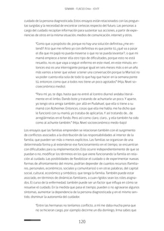 120
SENAMA - FLACSO Chile - IChTF
cuidado de la persona diagnosticada. Estos ensayos están relacionados con las pregun-
tas surgidas y la necesidad de encontrar certezas respecto del futuro. Las personas a
cargo del cuidado recopilan información para sustentar sus acciones, a partir de expe-
riencias de otros en la misma situación, medios de comunicación, internet y otros.
“Como que a propósito de, porque no hay una solución definitiva ¿me en-
tendí? A lo que me refiero yo con definitiva es que ponte tú ¿qué va a pasar
el día que mi papá no pueda moverse o que no se pueda levantar?, o que mi
mamá empiece a tener ella otro tipo de dificultades, porque esto no está
resuelto, no es que vaya a seguir enfermo en este nivel, en este minuto, en-
tonces eso es una interrogante porque igual en seis meses más o en un año
más vamos a tener que volver a tener una conversación porque la Marisol no
va poder cuenta ella sola de todo lo que hay que hacer en la semana ponte
tú, entonces como que a todos nos tiene un poco agotados” (Hija, Nivel so-
cioeconómico medio).
“Para mí, yo, te digo, hasta que no entré al (centro diurno) andaba literal-
mente en el limbo. Dando bote y tratando de achuntarle un poco. Y aparte,
yo tengo otra amiga también, por allá en Pudahuel, que ella si tiene a su
mamá con Alzheimer. Entonces, cosas que ella me había, me ha dicho que
le funcionó con su mamá, yo trataba de aplicarlas. Y así tratando de… de
arreglármelas en el fondo. Pero así como claro, claro… y ella también ha sido
como al achunte también.” (Hija, Nivel socioeconómico medo-bajo)
Los ensayos que las familias emprenden se relacionan también con el surgimiento
de conflictos asociados a la distribución de las responsabilidades al interior de la
familia, que pueden ser más o menos explícitos. Las familias se organizan de una
determinada forma y al extenderse ese funcionamiento en el tiempo, se encuentran
con dificultades para su implementación. Esto ocurre independientemente de que se
puedan o no, modificar los términos en los que viene funcionando la familia en rela-
ción al cuidado. Las posibilidades de flexibilizar el cuidado o de experimentar nuevas
formas de afrontamiento del mismo, podrían depender de cuantos recursos (familia-
res, personales, económicos, sociales y comunitarios) o en otras palabras, del capital
social, cultural, económico y simbólico, que tenga la familia. También puede estar
asociado, en términos de dinámicas familiares, a cuan rígidos sean los roles asigna-
dos. El curso de la enfermedad, también puede ser un factor que influya en cómo se
resuelve el cuidado. En la medida que pasa el tiempo, pueden o no agravarse algunos
síntomas, aumentar la dependencia de la persona diagnosticada y en el mismo sen-
tido, disminuir la autonomía del cuidador.
“Entre las hermanas no teníamos conflicto, a mí me daba mucha pena que
no se hicieran cargo, por ejemplo decirme un día domingo, Irma sabes que
 