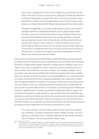 121
SENAMA - FLACSO Chile - IChTF
voy a sacar a mi papá y me lo voy a llevar, relájate, no; y al principio, los pri-
meros cinco años, estuve yo con una nana y después contraté una enfermera
los fines de semana para yo poder descansar, y así de a poco fuimos imple-
mentando un sistema que funcionaba porque yo era un poco bruja no más,
porque si no hubiera funcionado” (Mujer, nivel socioeconómico medio-alto).
“Se quedó sin pega (M.) y …era la que estaba todos los días y con la respon-
sabilidad además de, independientemente que mis papás tengan, entre
comillas, un poco de autonomía económica, porque también está el tema
de que hay que apoyarlos, hay cosas en las que hay que hacer y además
hay que organizar la casa como si fuera de uno, siendo la casa de ellos po,
porque antes de que se fuera a vivir la L., la M. por ejemplo, era la que se
hacía cargo de todas las compras, de las cuentas, porque es todo, hacer que
la casa ande, ir al supermercado, que no les falte comida, que no le falte su
remedio que no son baratos, arreglarse para que el presupuesto alcance…”
(Mujer, hija, nivel socioeconómico medio).
Este avance en el proceso de la enfermedad a través del tiempo, permite observar
las diferencias en la manera en que son asignados los roles al interior de las distintas
familias: El cuidado puede quedar radicado en la figura de un cuidador, el que, en el
mejor de los casos, es apoyado en tareas concretas y aspectos específicos por los
otros miembros de la familia; o se puede configurar un complejo cuidador26
, en el
que están implicados varios miembros de la familia compartiendo tareas o dividién-
dolas (por ejemplo, el sostén económico es responsabilidad de uno o varios parientes
y el sostén emocional de otro(s)). La segunda modalidad, más colaborativa, implica
una corresponsabilidad en el cuidado, sin embargo, el alto costo emocional y econó-
mico que implica asumir el cuidado de la demencia podría operar en desmedro de
este tipo de soluciones. Relacionado con lo anterior, se observa que en la medida que
la persona diagnosticada con demencia pierde facultades para decidir respecto de
su propia vida, quienes lo cuidan quedan a cargo de decisiones trascendentales que
afectaran su vida futura, siendo esas decisiones una dimensión relevante del cuidado.
Los procesos de toma de decisiones estarán, en el primer caso, concentrados en un
miembro, mientras en el segundo caso estarán distribuidos más democráticamente y
la opinión de varios integrantes de la familia será tomada en cuenta.
“Sí, no vive acá, pero… él con mi hija, los dos, él y ella, eh, eh, ella cuidándo-
nos, viéndonos, su trabajo, porque ella también trabaja. Y mi hijo… en otros
aspectos, tratando de sacar a la familia adelante. Así que somos tres perso-
nas acá” (Esposo, nivel socioeconómico medio- bajo).
26	 Se eligió denominar complejo cuidador a la unidad de cuidados o el sistema cuidador, ya que habitualmente está
constituido por más de una persona. Ciertamente el cuidado cotidiano y rutinario suele recaer sobre un miembro
con más peso, no obstante, el apoyo económico o de trabajo que otros pueden ofrecerle puede complementar —e
incluso ser indispensable para— esta labor.
 