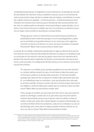 123
SENAMA - FLACSO Chile - IChTF
complejidad requerida por un diagnóstico como la demencia. Un ejemplo de solución
de este desafío de minimizar costos y amplificar recursos, ocurre en las familias de
nivel socioeconómico bajo, donde el cuidador deja de trabajar, orientándose a la tarea
del cuidado mientras es apoyado —en forma precaria— económicamente por otros
miembros de la familia. Esto mientras que en familias de nivel socioeconómico me-
dio-alto, el cuidado puede ser derivado a otras (varias) figuras especializadas, con un
menor costo emocional para el cuidador que vive con la persona con demencia, pero
con un mayor costo económico asumido por la propia familia.
“Porque gracias a dios mi mamá tenía una situación buena y teníamos la
posibilidad de tener enfermera, porque si no era muy desgastante, a parte
que era porfiado y era grande entonces no era como que uno lo agarrara,
lo tomara en brazos y lo llevara a la cama, sino que era pesado, era pesado
físicamente” (Nieta, nivel socioeconómico medio-alto).
La opción de un cuidado colaborativo puede paliar en algo los efectos de lo que he-
mos descrito como la falta de efectividad del derecho a la salud, en la medida en que
se constituye en una solución colectiva de apoyo mutuo entre los miembros de la
familia. Esta solución parece depender de factores socioculturales más que econó-
micos y está asociado a la configuración familiar previa y a las creencias acerca de la
función de la familia.
“Sí, cada uno a su medida, yo por ejemplo ayudaba en la cosa más domésti-
ca, cambiar pañales ponerle la ropa a mi hermana le daba más pudor, pero
mi hermana cuando se arrancaba salía a buscarlo, mi hermano también,
supongo que cada uno hizo su aporte en verdad, todos aportamos para que
él… en realidad para que no se perdiera , para que estuviera bien, para que
no se fuera a perder, no fuera a comer más de lo normal, porque más encima
era diabético, entonces había que cuidarlo que no lo fueran a retar las enfer-
meras” (Nieta, Nivel socioeconómico medio-alto).
“Claro, porque yo siempre, yo soy la que vivo más cerca […] yo soy la que me
quedo los domingos cuando ella no va, pero ahora que está este sobrino
estamos descansando, pero yo soy la que les cobro el sueldo, los llevo al
médico, todas esas cosas. Que cuando alguien no puede el día domingo, nos
turnamos también. Antes los sacábamos, cada uno se lo llevaba a su casa, el
día domingo, pero como ahora mi papá se pierde, entonces dijimos no, va-
mos a la casa a cocinar” (Hija, Nivel socioeconómico medio).
derecho a la salud significa que los gobiernos deben crear las condiciones que permitan a todas las personas vivir
lo más saludablemente posible. Esas condiciones incluyen las disponibilidades garantizadas de servicios de salud,
condiciones de trabajo saludables y seguras, vivienda adecuada y alimentos nutritivos. El derecho a la salud no
debe entenderse como el derecho a estar sano”.
 