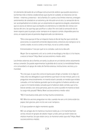 124
SENAMA - FLACSO Chile - IChTF
Un elemento derivado de un enfoque estructural de análisis que puede asociarse a
las formas más o menos colaborativas que asume el cuidado, se relaciona con los
límites —internos y externos— de la familia. En cuanto a los límites internos, emergen
sentimientos de soledad en un extremo y de intrusión en el otro. La sensación de no
ser acompañado(a) en el dolor, por un aislamiento en apariencia elegido, aislamiento
que se asocia al silencio que acompaña a la demencia, lo indecible de ciertas con-
ductas del otro, las que hay que justificar o callar. Por otro lado la sensación de no
tener espacio para lo propio, estar siempre en el espacio común, disponible para los
otros, en especial para el pariente diagnosticado con demencia.
“Otra cosa que pa mí fue un impacto hasta el día de hoy fue que comió de-
posiciones, lo sorprendí comiendo deposiciones, entonces eso tampoco se lo
conté a nadie, no se lo conté a mis hijos, no se lo conté a nadie.
Entrevistadora: Y eso por qué no lo contaba, cuál era la idea ahí.
Mujer: De no exponerlo a él, se lo conté al neurólogo y me dijo sí, sí lo hacen,
a veces lo hacen” (Hija, Nivel socioeconómico medio-alto).
Los límites externos de la familia, en tanto, la ubican en un tránsito entre aislamiento
versus conexión. Se puede experimentar la pérdida de lo social, la invisibilidad frente
a la comunidad o el apoyo de redes de familia extensa, instituciones, vecinos y co-
munidad.
“Yo creo que, es que ella como es buena para dirigir y mandar, no lo digo en
mala, ella nos delegaba lo que teníamos que hacer en ese minuto, pero si tú
preguntas emocionalmente, mi mamá estará cansada, se notaba que estaba
cansada, a mí me hubiese gustado que la otra gente lo hubiera venido a ver
y que si mi mamá estaba cansada que le hubieran dado comida, que lo hu-
bieran venido a ver otras personas, pero no como sucedió mi mamá se llevó
la carga más pesada” (Nieta, Nivel socioeconómico medio-alto).
“M2: O sea buena onda, pero no hay mucha convivencia.
M3: Mira los vecinos preguntan no más, cuando me ven a mí cómo están los
papas, bien gracias, pero no los van a ver tampoco.
E: O que puedan en algún momento ayudar.
M2: Los amigos de mi mamá se murieron todos po, si mi mamá fue bien
activa, estuvo en grupos de adulto mayor y todo, pero ya están todas las
viejitas muertas, las que vivían cerca, se murieron antes que ella” (Hijas, Nivel
socioeconómico medio).
 