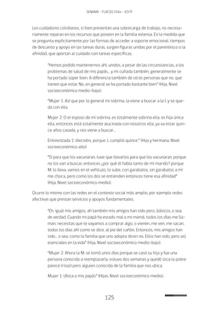 125
SENAMA - FLACSO Chile - IChTF
Los cuidadores cotidianos, si bien presentan una sobrecarga de trabajo, no necesa-
riamente reparan en los recursos que poseen en la familia extensa. En la medida que
se pregunta explícitamente por las formas de acceder a soporte emocional, tiempos
de descanso y apoyo en las tareas duras, surgen figuras unidas por el parentesco o la
afinidad, que aportan al cuidado con tareas específicas.
“Hemos podido mantenernos ahí, unidos, a pesar de las circunstancias, a los
problemas de salud de mis papás… y mi cuñada también, generalmente se
ha portado súper bien. A diferencia también de otras personas que no, que
tienen que estar. No, en general se ha portado bastante bien” (Hija, Nivel
socioeconómico medio-bajo).
“Mujer 1: Así que por lo general mi sobrina, la viene a buscar a la I. y se que-
da con ella.
Mujer 2: O el esposo de mi sobrina, es totalmente sobrina ella, es hija única
ella, entonces está totalmente alucinada con nosotros ella, ya va estar quin-
ce años casada, y nos viene a buscar…
Entrevistada 1: dieciséis, porque J. cumplió quince.” (Hija y hermana, Nivel
socioeconómico alto)
“Sí para que los vacunaran, tuve que llevarlos para que los vacunaran, porque
no los van a buscar, entonces ¿por qué él habla tanto de mi marido? porque
M. lo lleva, vamos en el vehículo, lo sube, con garabatos, sin garabatos a mí
me choca, pero como los dos se entienden entonces tiene esa afinidad”
(Hija, Nivel socioeconómico medio).
Ocurre lo mismo con las redes en el contexto social más amplio, por ejemplo redes
afectivas que prestan servicios y apoyos fundamentales:
“Eh, igual mis amigos, ah también mis amigos han sido pero…básicos, o sea,
de verdad. Cuando mi papá ha estado mal o mi mamá, todos los días me lla-
man, necesitas que te vayamos a comprar algo, o vienen, me ven, me sacan,
todos los días ahí como se dice, al pie del cañón. Entonces, mis amigos han
sido… o sea, como la familia que uno adopta dicen no. Ellos han sido, pero así,
esenciales en la vida” (Hija, Nivel socioeconómico medio-bajo).
“Mujer 2: Ahora la M. se tomó unos días porque se casó su hija y fue una
persona conocida a reemplazarla, estuvo dos semanas y quedó loca la pobre
parece (risas) pero alguien conocida de la familia que nos ubica.
Mujer 1: Ubica a mis papás” (Hijas, Nivel socioeconómico medio).
 